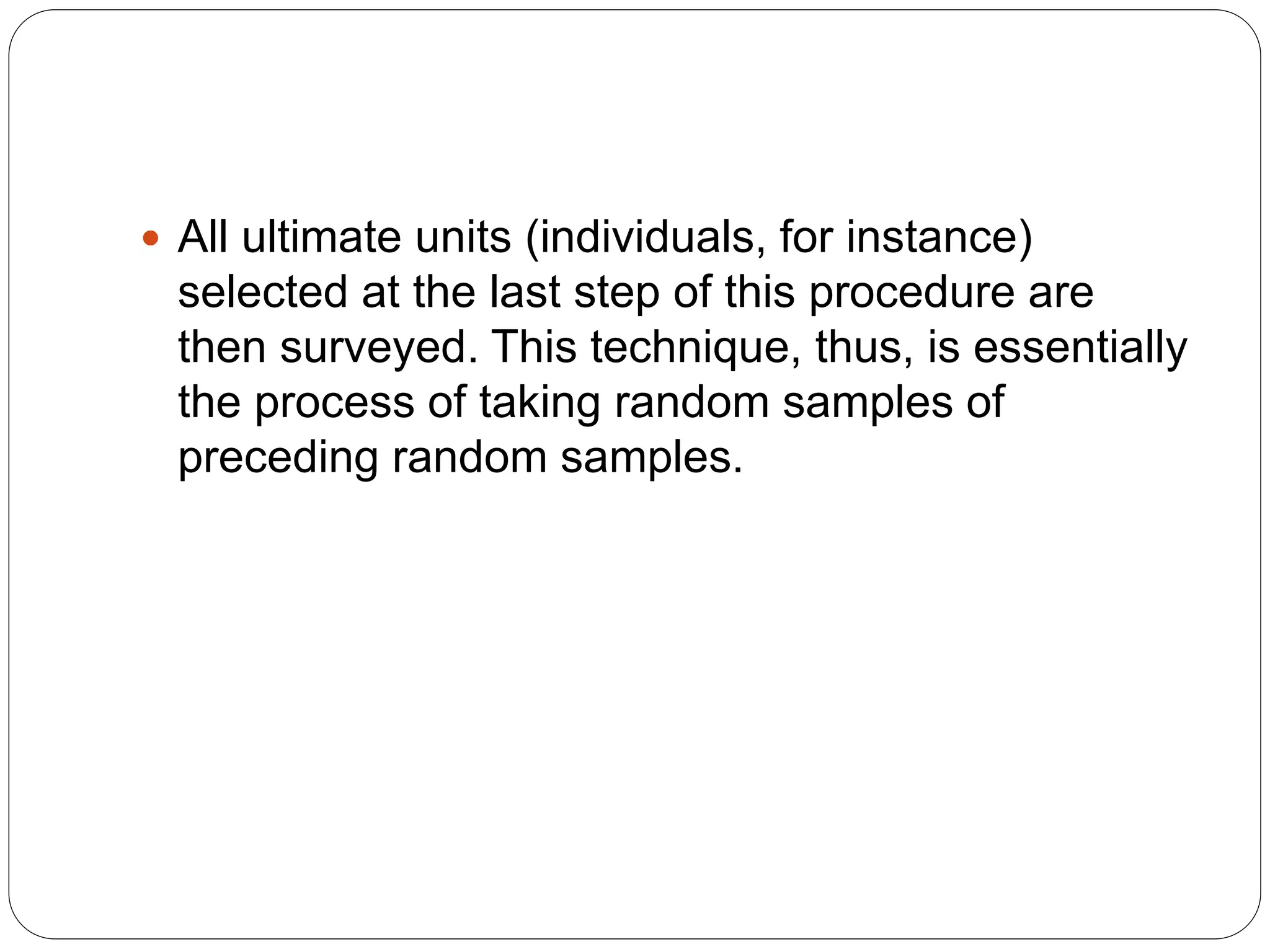  All ultimate units (individuals, for instance)
selected at the last step of this procedure are
then surveyed. This technique, thus, is essentially
the process of taking random samples of
preceding random samples.
 