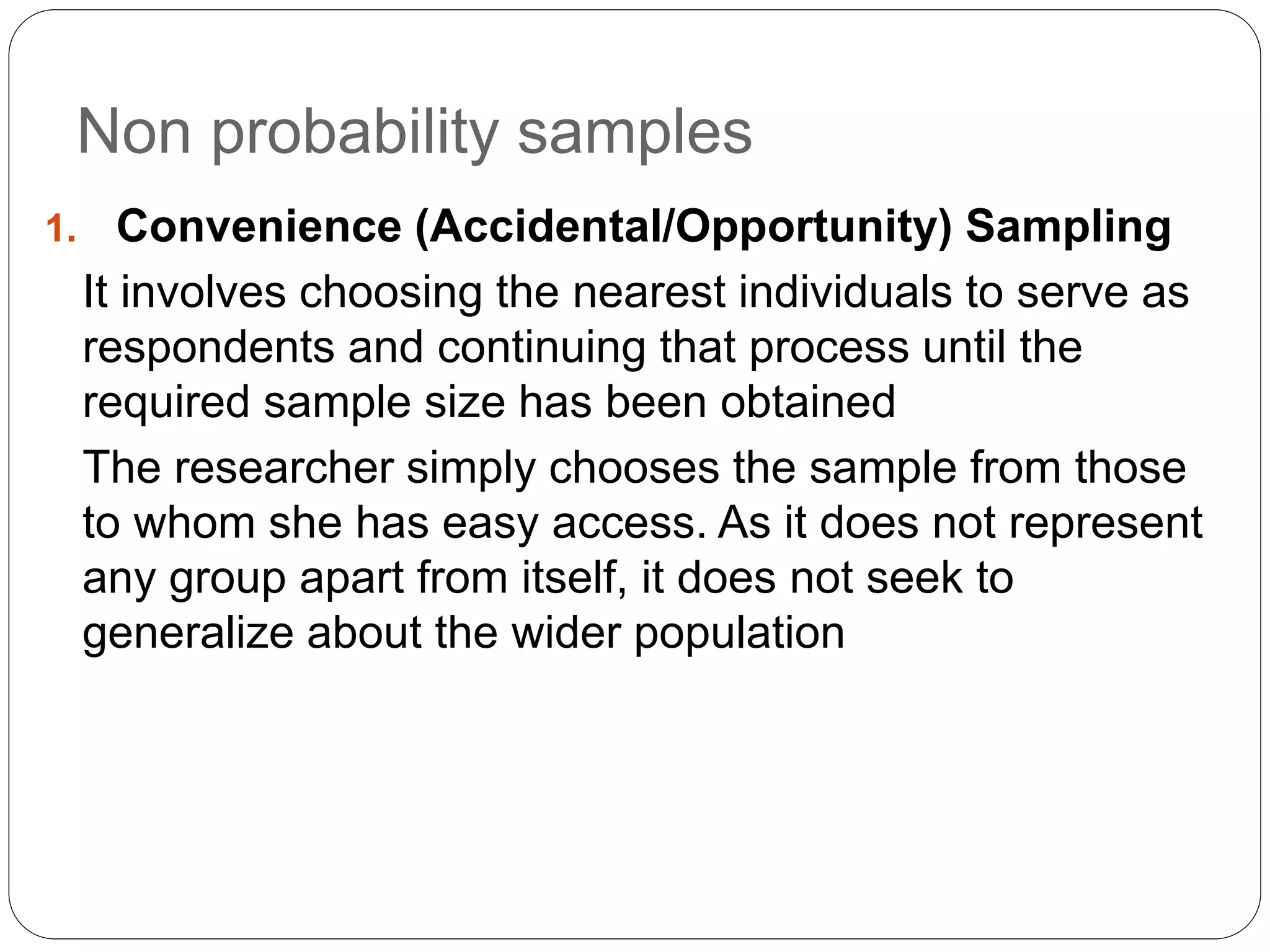Non probability samples
1. Convenience (Accidental/Opportunity) Sampling
It involves choosing the nearest individuals to serve as
respondents and continuing that process until the
required sample size has been obtained
The researcher simply chooses the sample from those
to whom she has easy access. As it does not represent
any group apart from itself, it does not seek to
generalize about the wider population
 