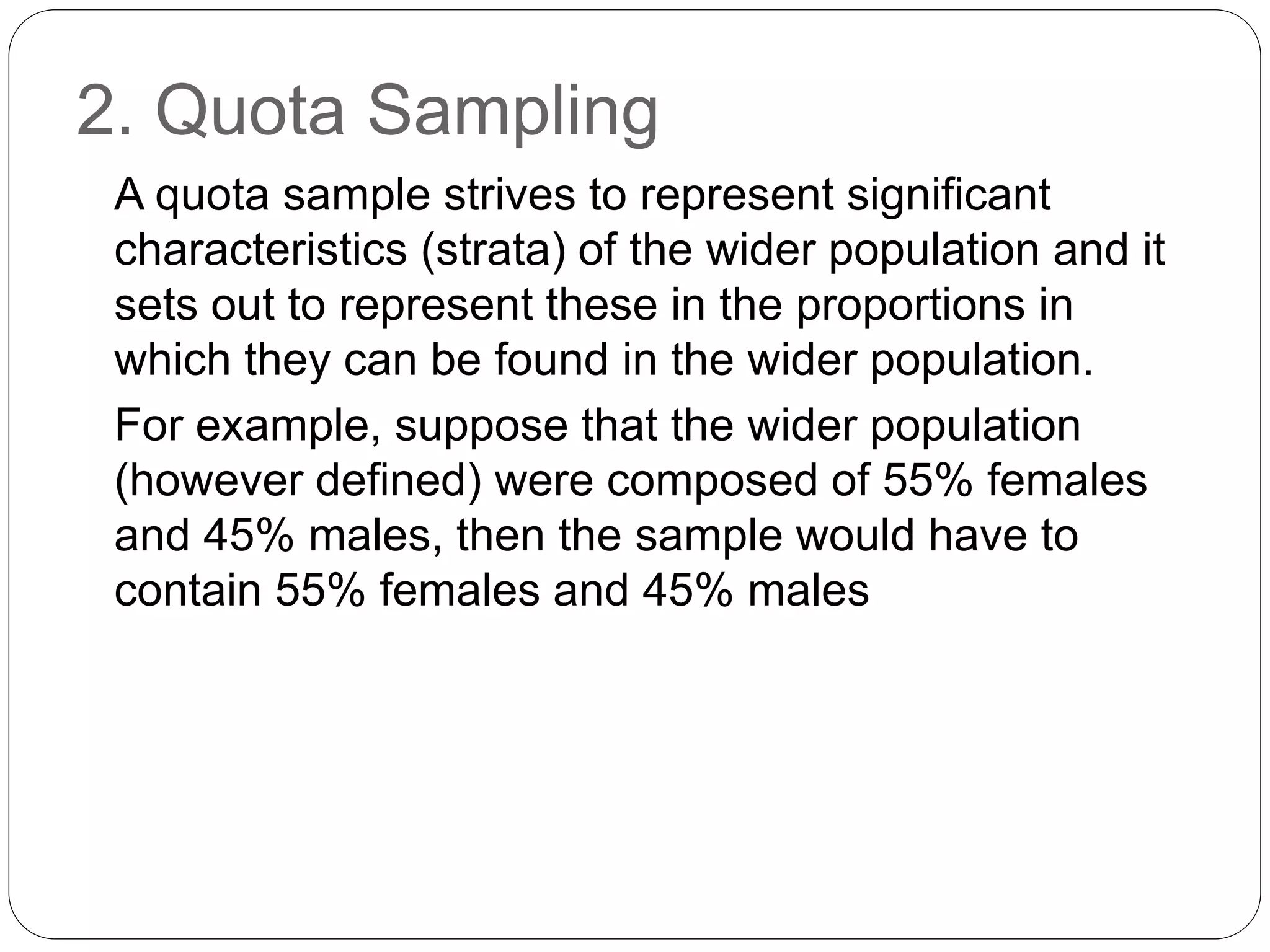2. Quota Sampling
A quota sample strives to represent significant
characteristics (strata) of the wider population and it
sets out to represent these in the proportions in
which they can be found in the wider population.
For example, suppose that the wider population
(however defined) were composed of 55% females
and 45% males, then the sample would have to
contain 55% females and 45% males
 