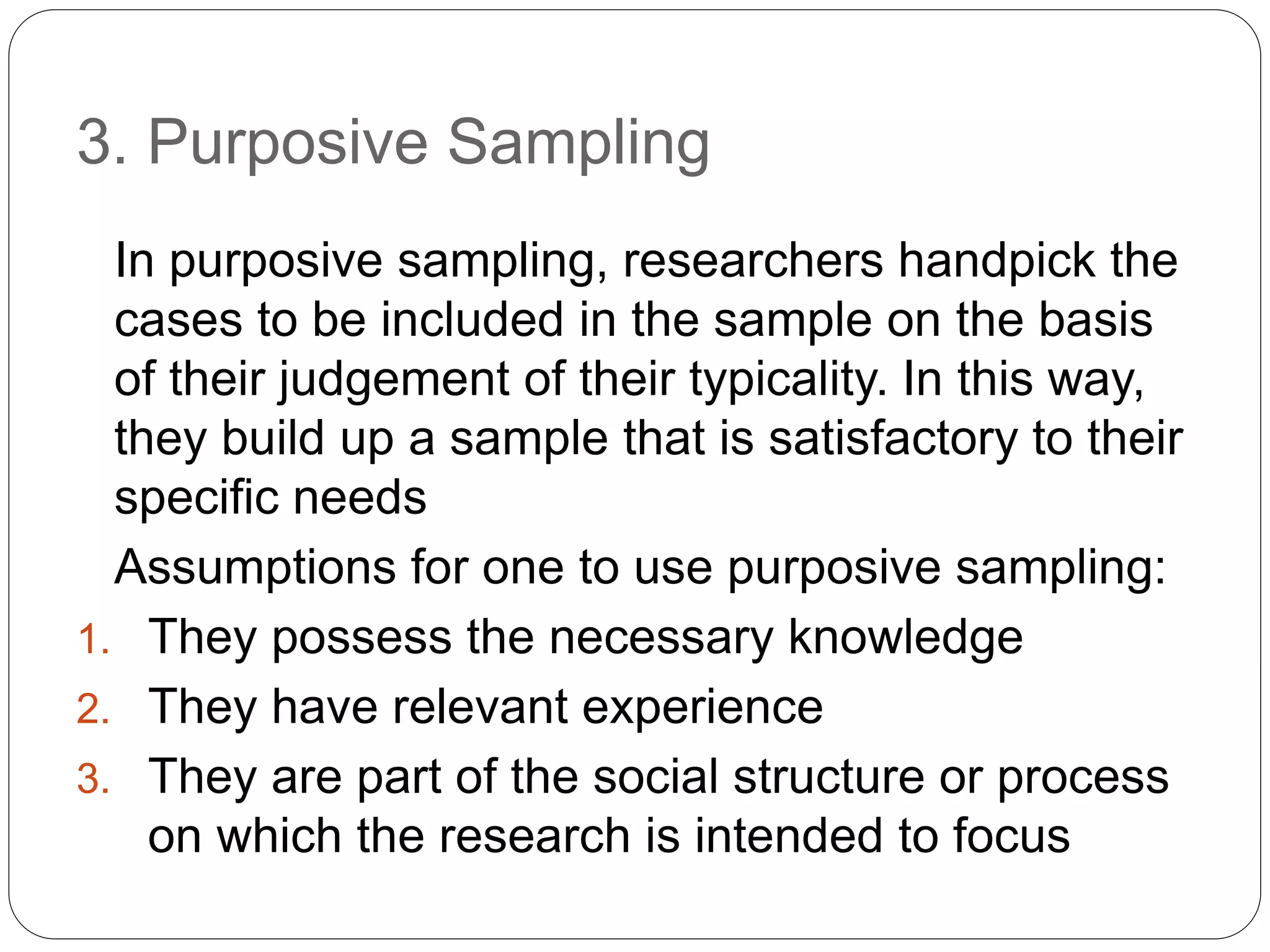 3. Purposive Sampling
In purposive sampling, researchers handpick the
cases to be included in the sample on the basis
of their judgement of their typicality. In this way,
they build up a sample that is satisfactory to their
specific needs
Assumptions for one to use purposive sampling:
1. They possess the necessary knowledge
2. They have relevant experience
3. They are part of the social structure or process
on which the research is intended to focus
 