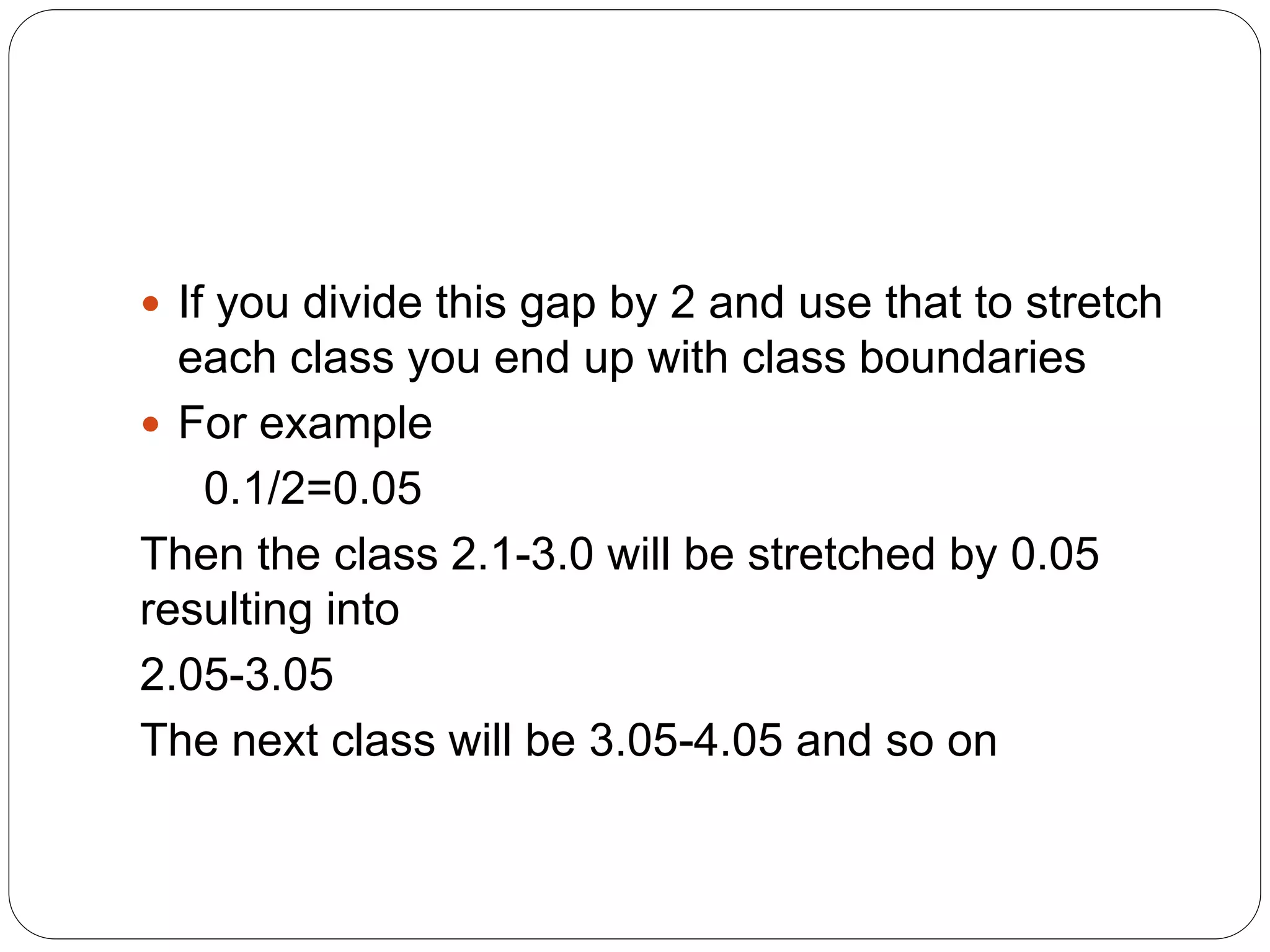  If you divide this gap by 2 and use that to stretch
each class you end up with class boundaries
 For example
0.1/2=0.05
Then the class 2.1-3.0 will be stretched by 0.05
resulting into
2.05-3.05
The next class will be 3.05-4.05 and so on
 