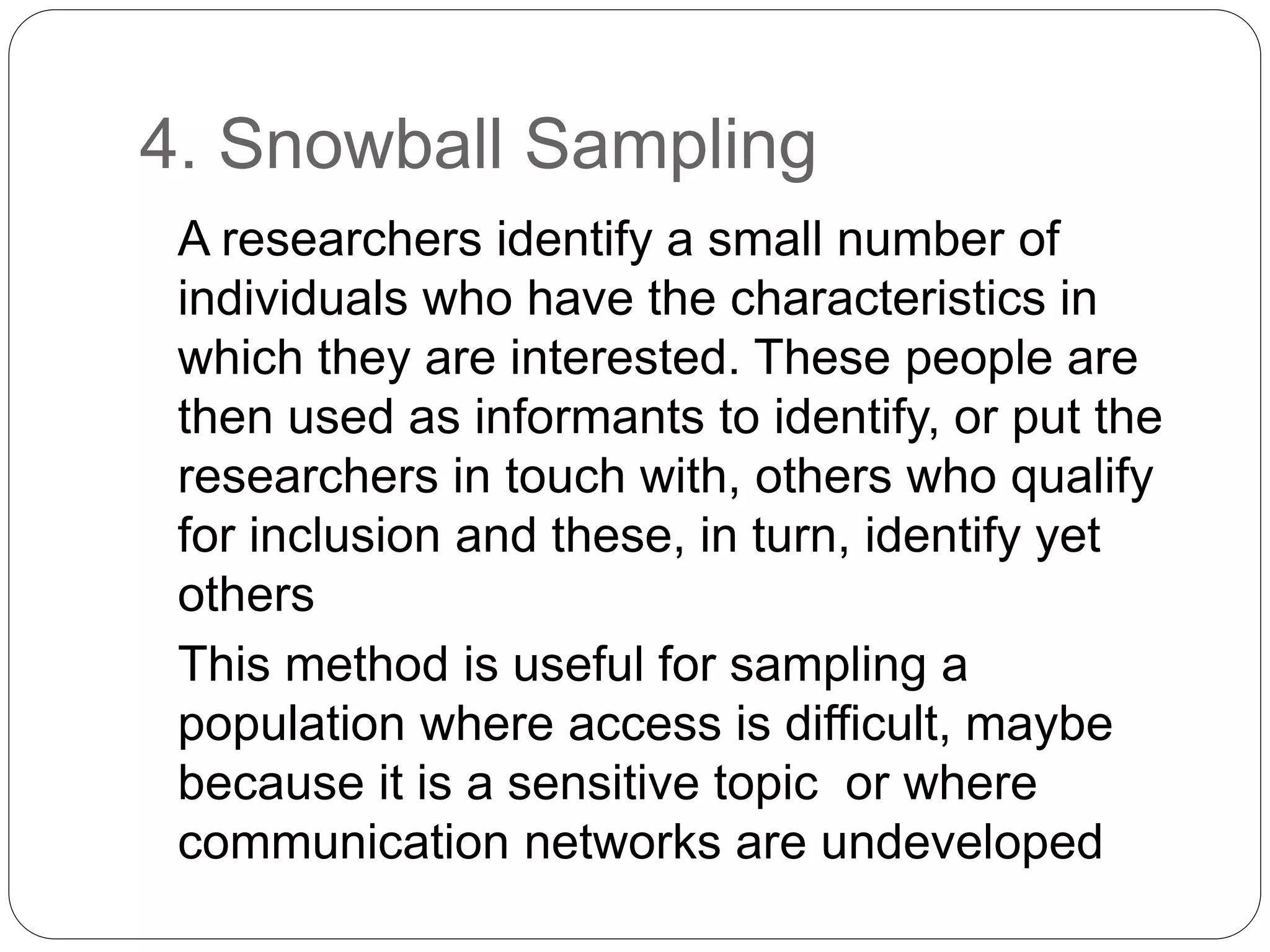 4. Snowball Sampling
A researchers identify a small number of
individuals who have the characteristics in
which they are interested. These people are
then used as informants to identify, or put the
researchers in touch with, others who qualify
for inclusion and these, in turn, identify yet
others
This method is useful for sampling a
population where access is difficult, maybe
because it is a sensitive topic or where
communication networks are undeveloped
 