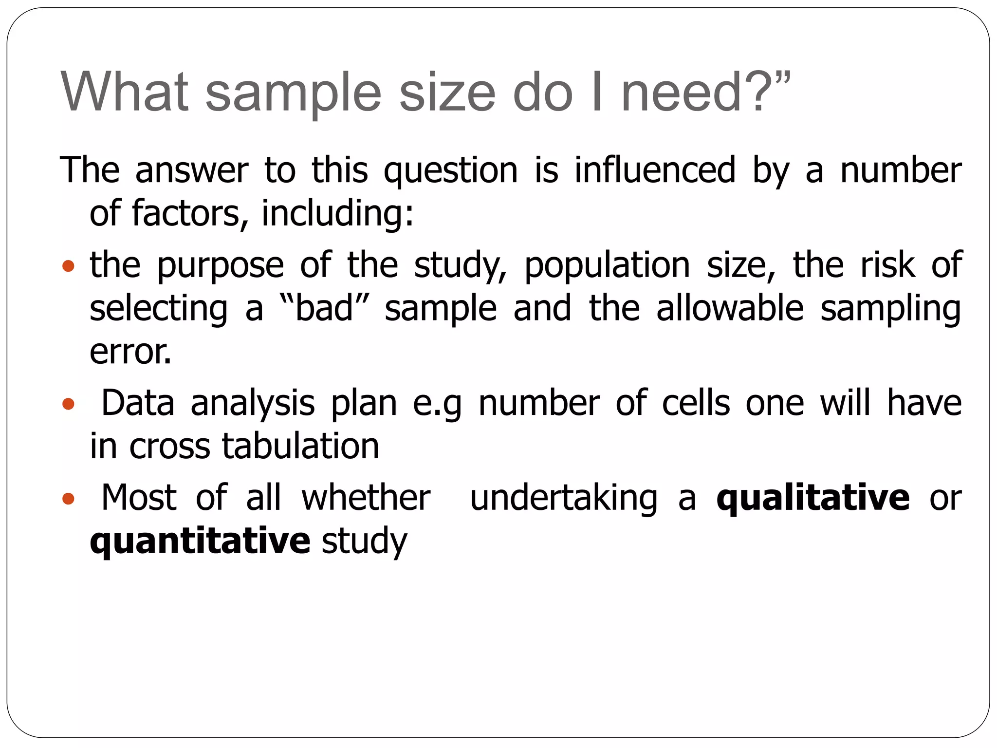 What sample size do I need?”
The answer to this question is influenced by a number
of factors, including:
 the purpose of the study, population size, the risk of
selecting a “bad” sample and the allowable sampling
error.
 Data analysis plan e.g number of cells one will have
in cross tabulation
 Most of all whether undertaking a qualitative or
quantitative study
 