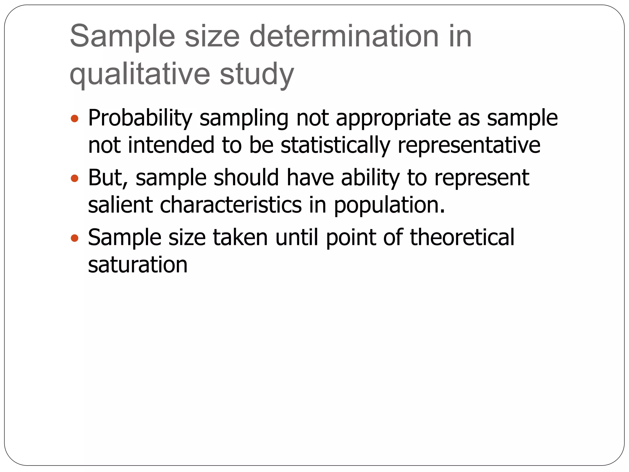 Sample size determination in
qualitative study
 Probability sampling not appropriate as sample
not intended to be statistically representative
 But, sample should have ability to represent
salient characteristics in population.
 Sample size taken until point of theoretical
saturation
 
