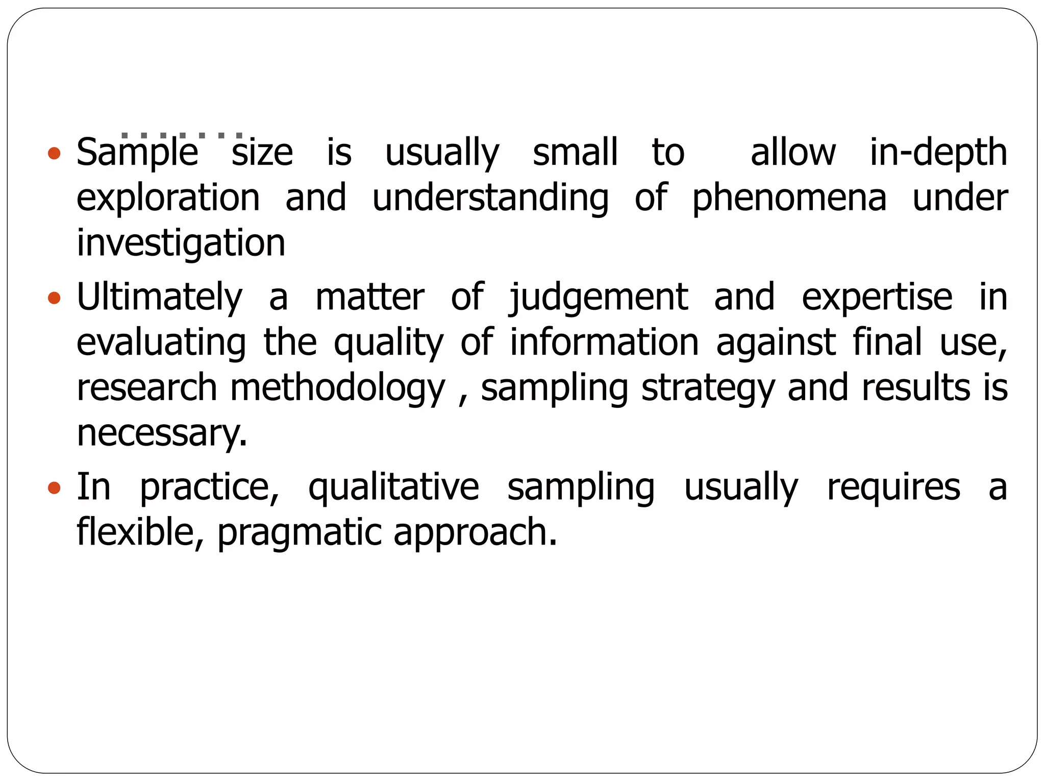 …….
 Sample size is usually small to allow in-depth
exploration and understanding of phenomena under
investigation
 Ultimately a matter of judgement and expertise in
evaluating the quality of information against final use,
research methodology , sampling strategy and results is
necessary.
 In practice, qualitative sampling usually requires a
flexible, pragmatic approach.
 