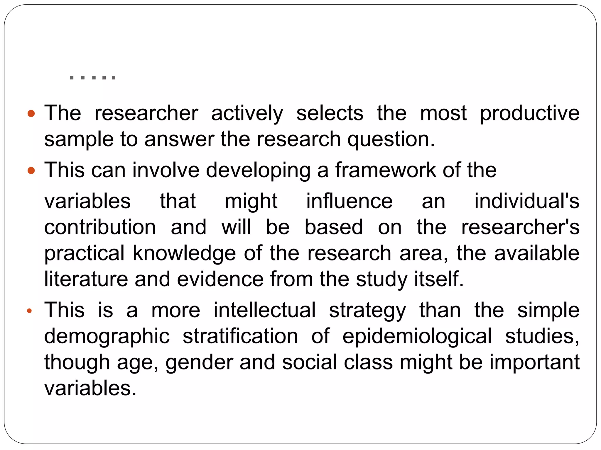 …..
 The researcher actively selects the most productive
sample to answer the research question.
 This can involve developing a framework of the
variables that might influence an individual's
contribution and will be based on the researcher's
practical knowledge of the research area, the available
literature and evidence from the study itself.
• This is a more intellectual strategy than the simple
demographic stratification of epidemiological studies,
though age, gender and social class might be important
variables.
 