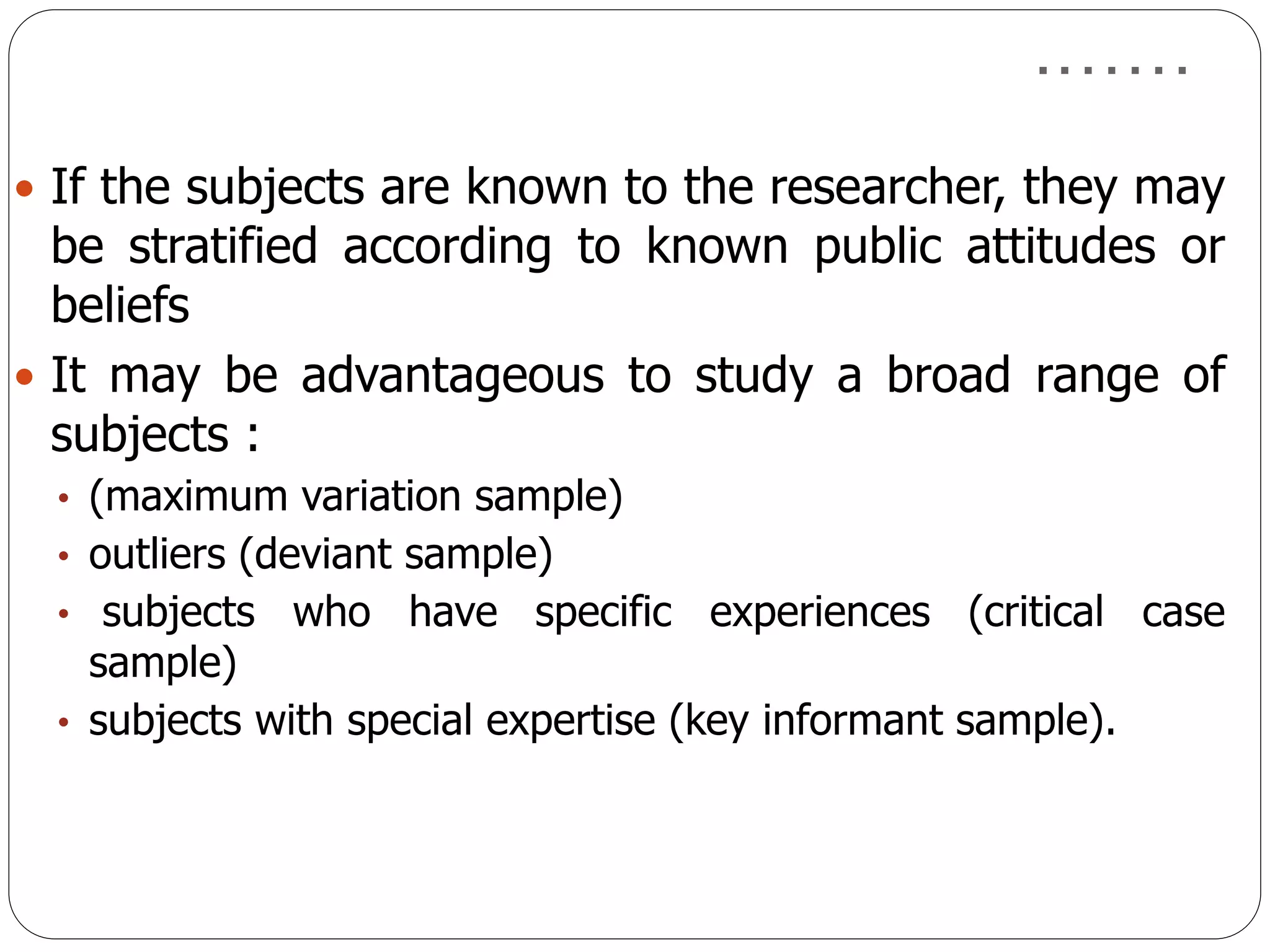 …….
 If the subjects are known to the researcher, they may
be stratified according to known public attitudes or
beliefs
 It may be advantageous to study a broad range of
subjects :
• (maximum variation sample)
• outliers (deviant sample)
• subjects who have specific experiences (critical case
sample)
• subjects with special expertise (key informant sample).
 