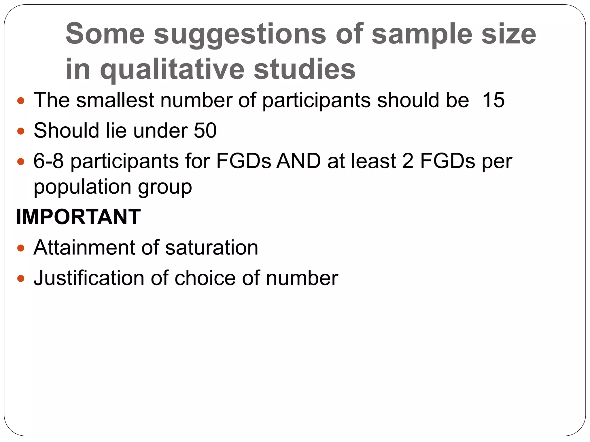 Some suggestions of sample size
in qualitative studies
 The smallest number of participants should be 15
 Should lie under 50
 6-8 participants for FGDs AND at least 2 FGDs per
population group
IMPORTANT
 Attainment of saturation
 Justification of choice of number
 