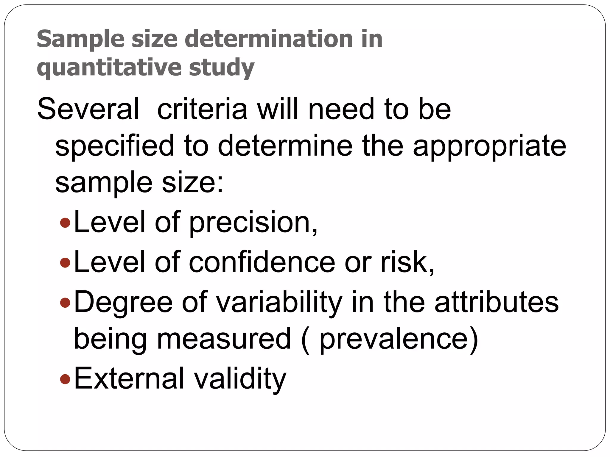 Sample size determination in
quantitative study
Several criteria will need to be
specified to determine the appropriate
sample size:
Level of precision,
Level of confidence or risk,
Degree of variability in the attributes
being measured ( prevalence)
External validity
 