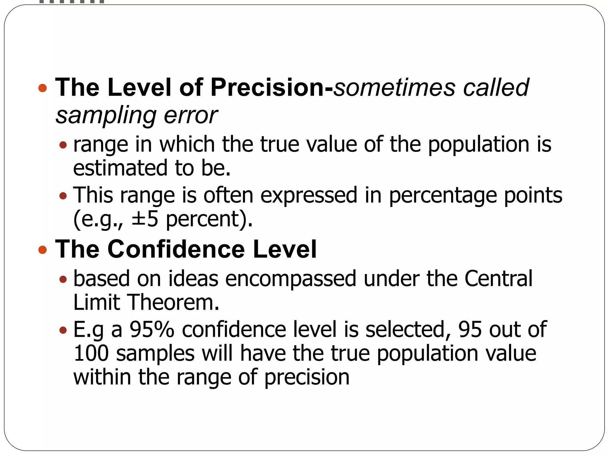 …….
 The Level of Precision-sometimes called
sampling error
 range in which the true value of the population is
estimated to be.
 This range is often expressed in percentage points
(e.g., ±5 percent).
 The Confidence Level
 based on ideas encompassed under the Central
Limit Theorem.
 E.g a 95% confidence level is selected, 95 out of
100 samples will have the true population value
within the range of precision
 