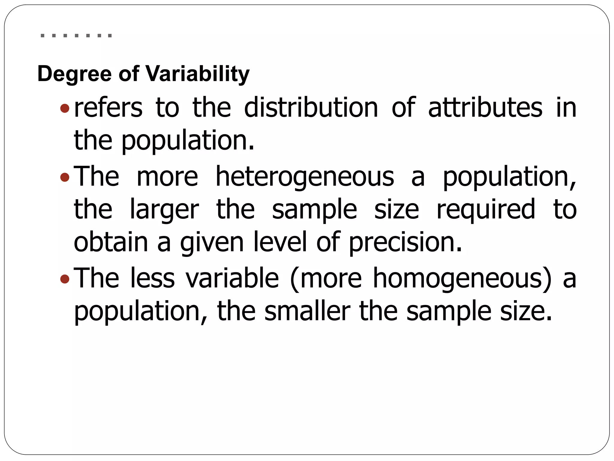 …….
Degree of Variability
refers to the distribution of attributes in
the population.
The more heterogeneous a population,
the larger the sample size required to
obtain a given level of precision.
The less variable (more homogeneous) a
population, the smaller the sample size.
 