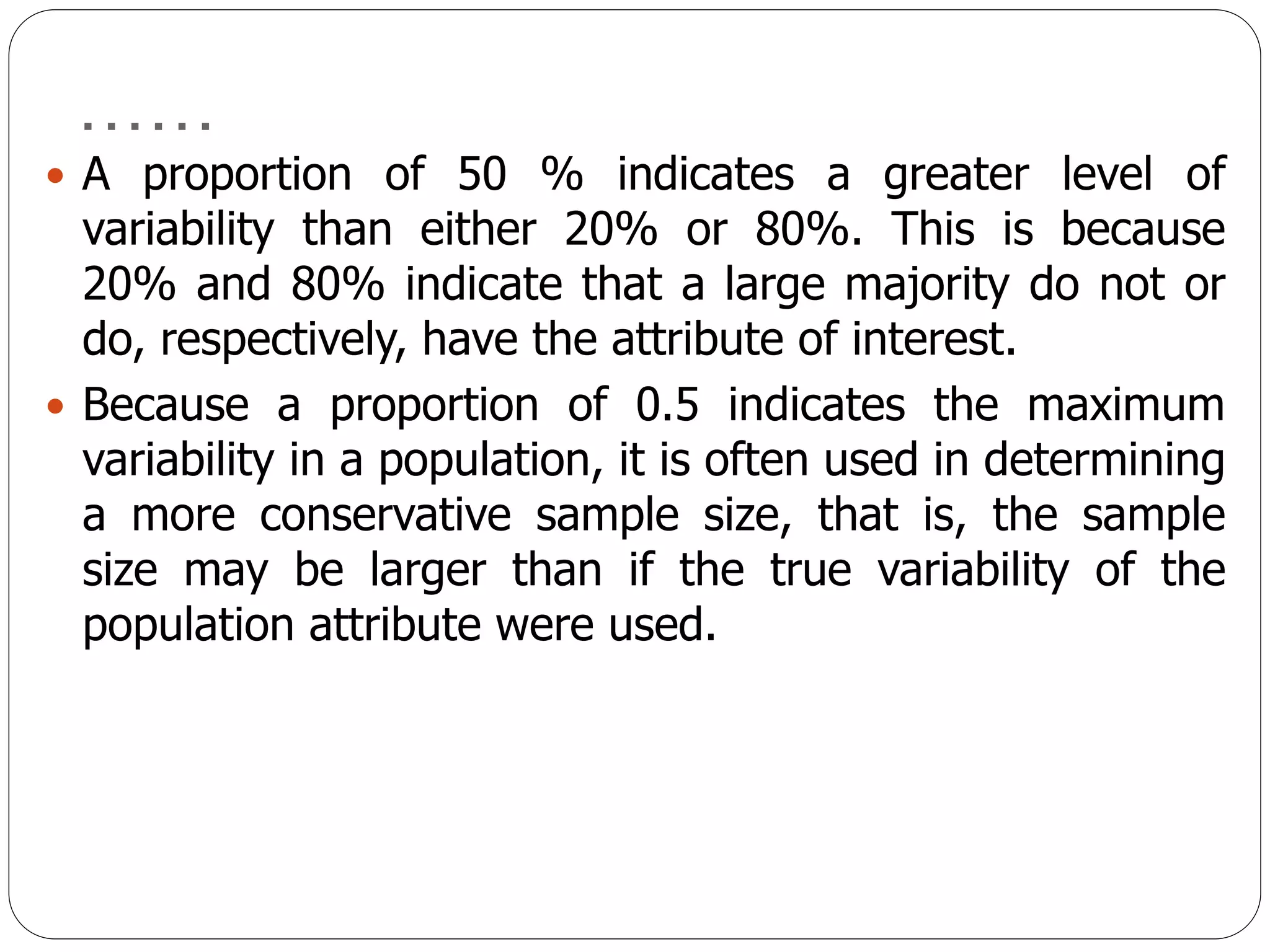 ……
 A proportion of 50 % indicates a greater level of
variability than either 20% or 80%. This is because
20% and 80% indicate that a large majority do not or
do, respectively, have the attribute of interest.
 Because a proportion of 0.5 indicates the maximum
variability in a population, it is often used in determining
a more conservative sample size, that is, the sample
size may be larger than if the true variability of the
population attribute were used.
 