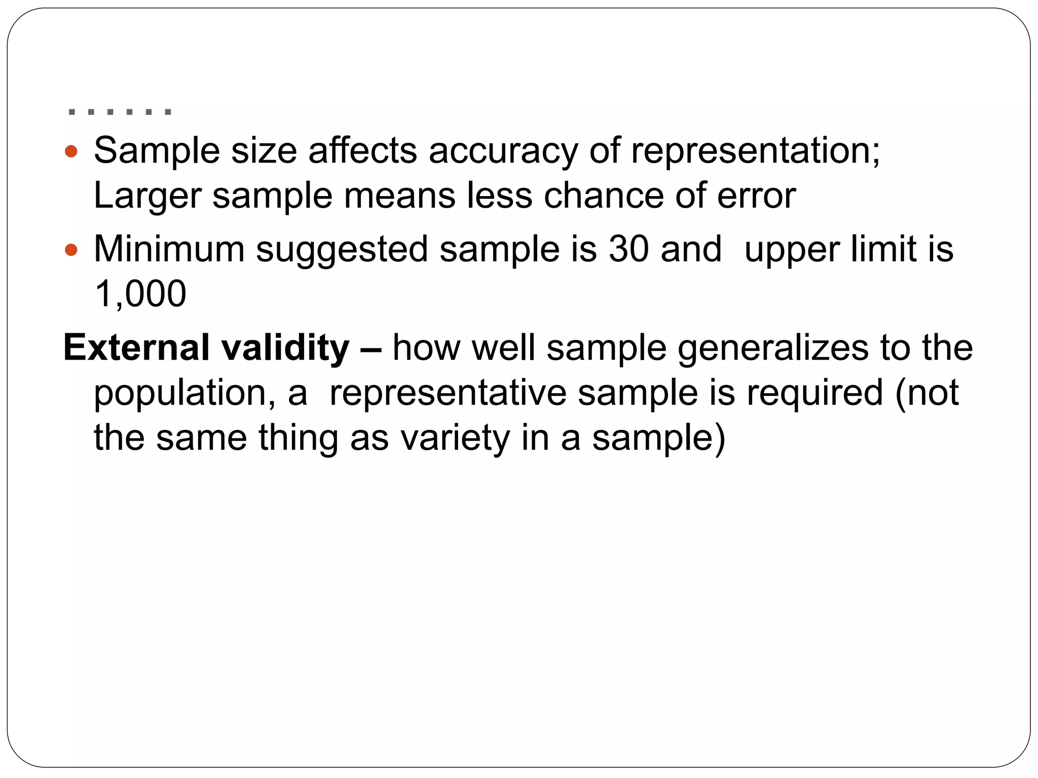 ……
 Sample size affects accuracy of representation;
Larger sample means less chance of error
 Minimum suggested sample is 30 and upper limit is
1,000
External validity – how well sample generalizes to the
population, a representative sample is required (not
the same thing as variety in a sample)
 