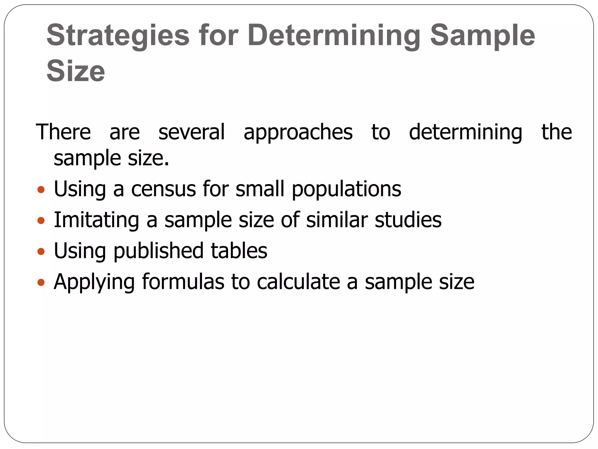Strategies for Determining Sample
Size
There are several approaches to determining the
sample size.
 Using a census for small populations
 Imitating a sample size of similar studies
 Using published tables
 Applying formulas to calculate a sample size
 