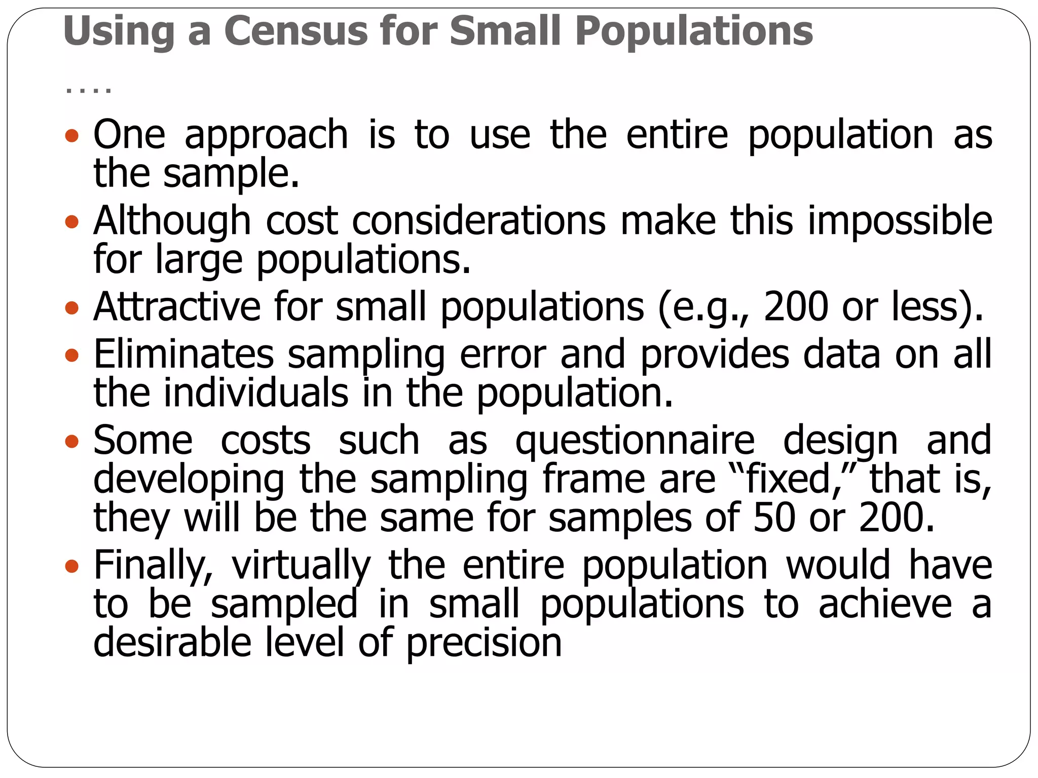 Using a Census for Small Populations
….
 One approach is to use the entire population as
the sample.
 Although cost considerations make this impossible
for large populations.
 Attractive for small populations (e.g., 200 or less).
 Eliminates sampling error and provides data on all
the individuals in the population.
 Some costs such as questionnaire design and
developing the sampling frame are “fixed,” that is,
they will be the same for samples of 50 or 200.
 Finally, virtually the entire population would have
to be sampled in small populations to achieve a
desirable level of precision
 