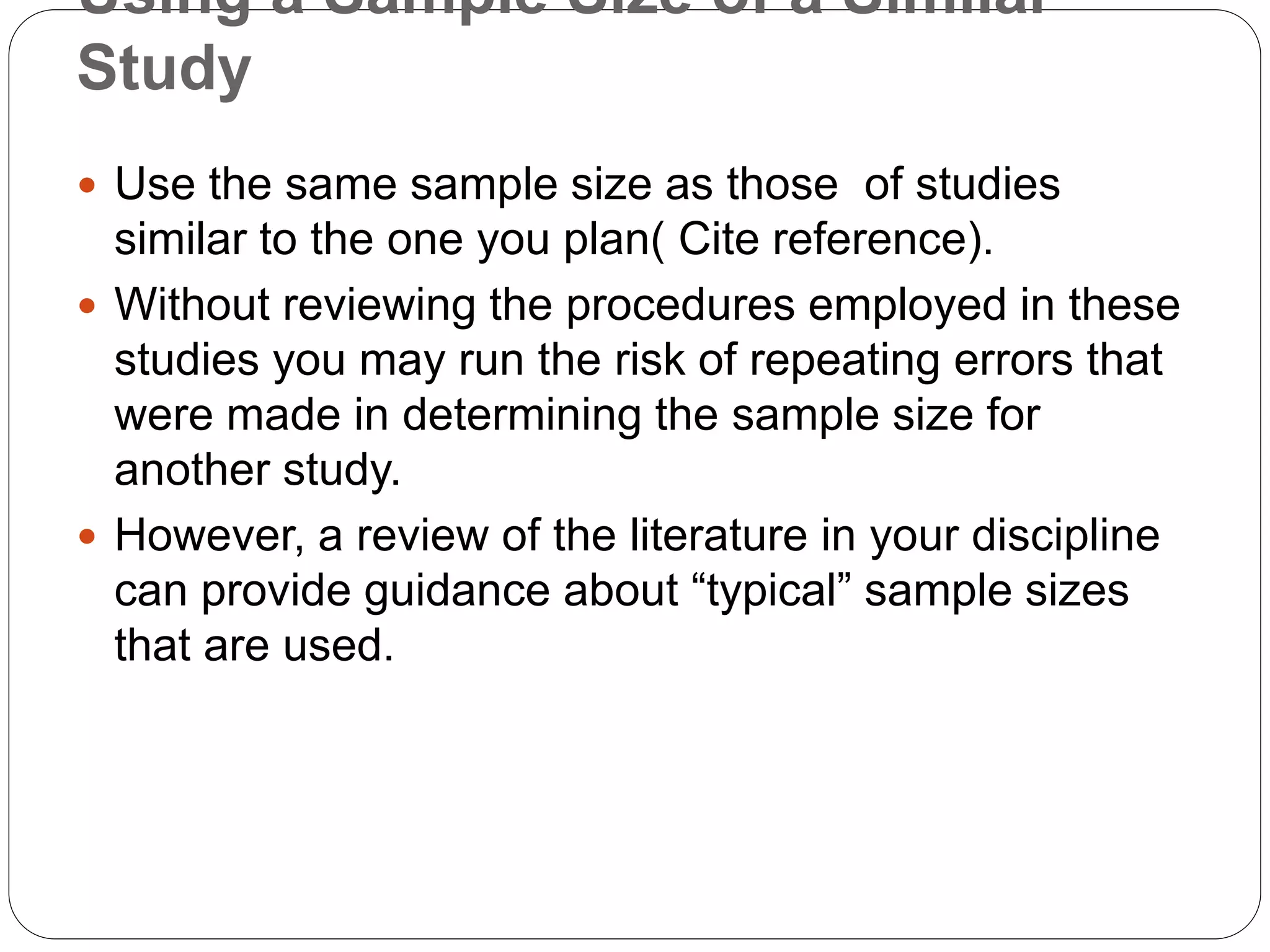 Using a Sample Size of a Similar
Study
 Use the same sample size as those of studies
similar to the one you plan( Cite reference).
 Without reviewing the procedures employed in these
studies you may run the risk of repeating errors that
were made in determining the sample size for
another study.
 However, a review of the literature in your discipline
can provide guidance about “typical” sample sizes
that are used.
 