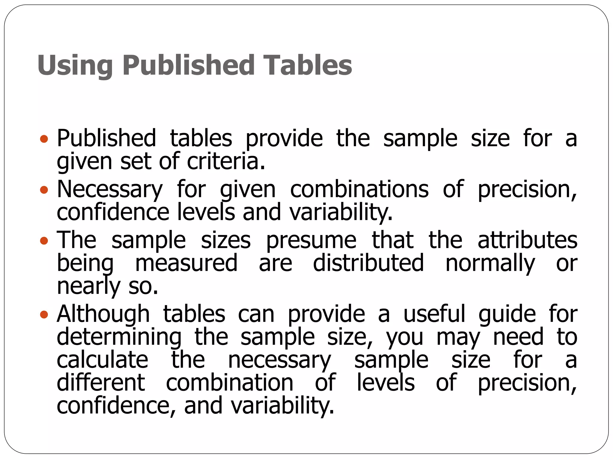 Using Published Tables
 Published tables provide the sample size for a
given set of criteria.
 Necessary for given combinations of precision,
confidence levels and variability.
 The sample sizes presume that the attributes
being measured are distributed normally or
nearly so.
 Although tables can provide a useful guide for
determining the sample size, you may need to
calculate the necessary sample size for a
different combination of levels of precision,
confidence, and variability.
 