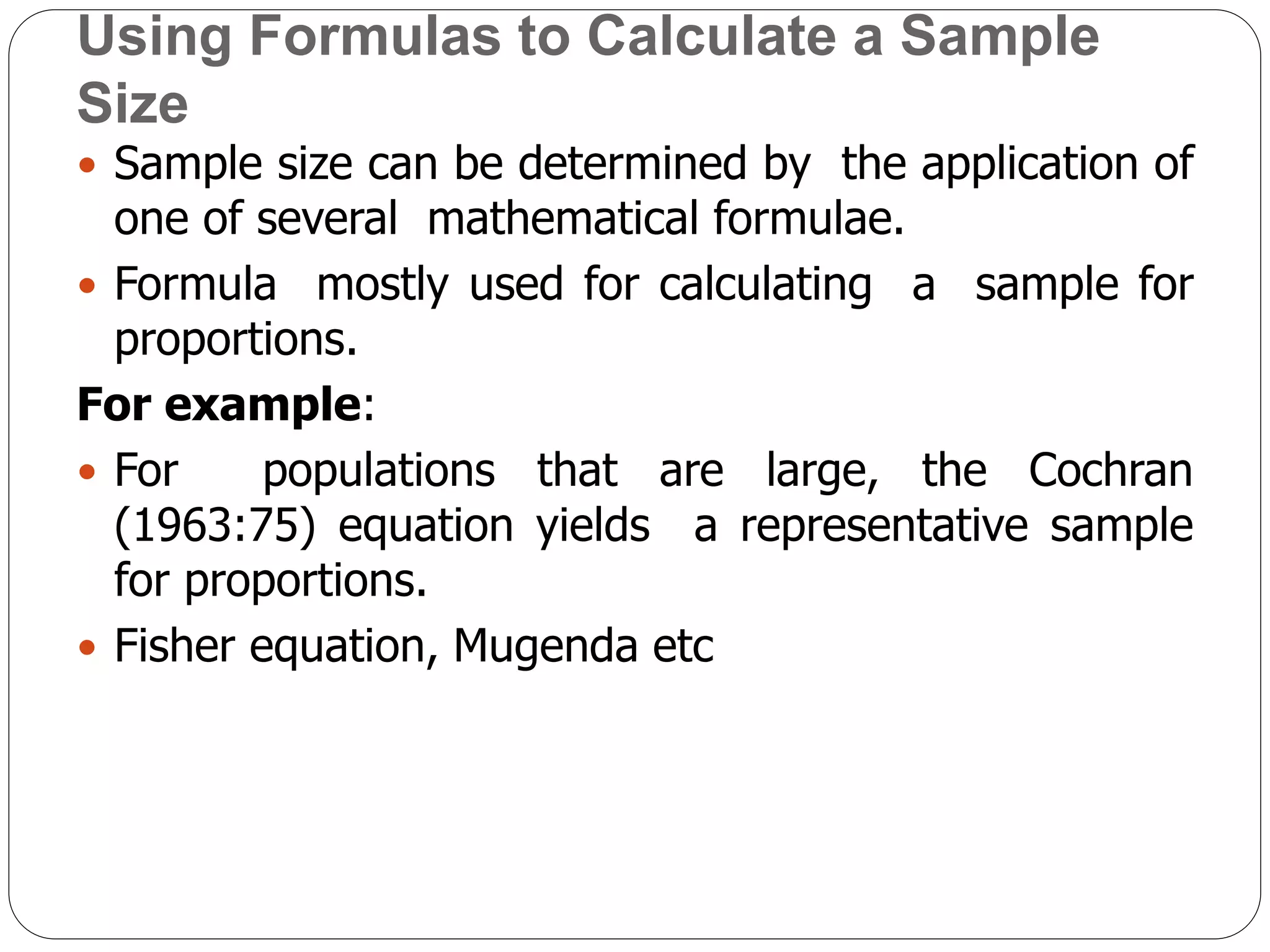 Using Formulas to Calculate a Sample
Size
 Sample size can be determined by the application of
one of several mathematical formulae.
 Formula mostly used for calculating a sample for
proportions.
For example:
 For populations that are large, the Cochran
(1963:75) equation yields a representative sample
for proportions.
 Fisher equation, Mugenda etc
 