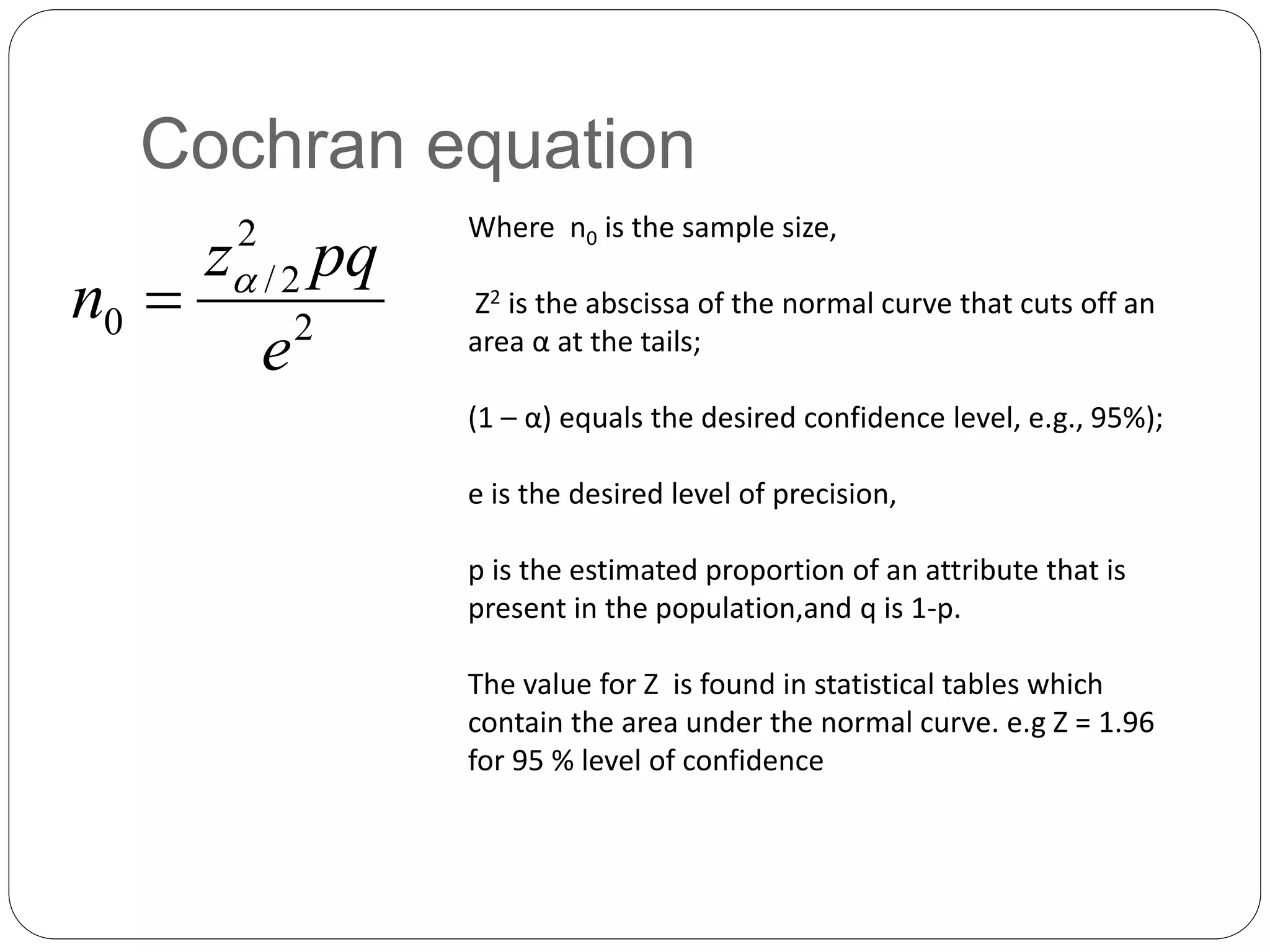 Cochran equation
Where n0 is the sample size,
Z2 is the abscissa of the normal curve that cuts off an
area α at the tails;
(1 – α) equals the desired confidence level, e.g., 95%);
e is the desired level of precision,
p is the estimated proportion of an attribute that is
present in the population,and q is 1-p.
The value for Z is found in statistical tables which
contain the area under the normal curve. e.g Z = 1.96
for 95 % level of confidence
2
2
2
/
0
e
pq
z
n 

 