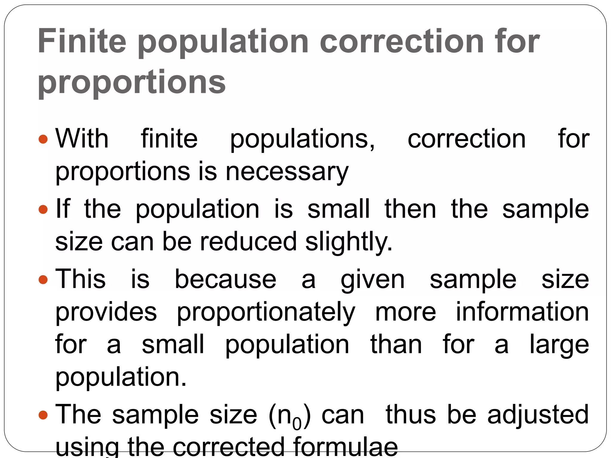 Finite population correction for
proportions
 With finite populations, correction for
proportions is necessary
 If the population is small then the sample
size can be reduced slightly.
 This is because a given sample size
provides proportionately more information
for a small population than for a large
population.
 The sample size (n0) can thus be adjusted
using the corrected formulae
 
