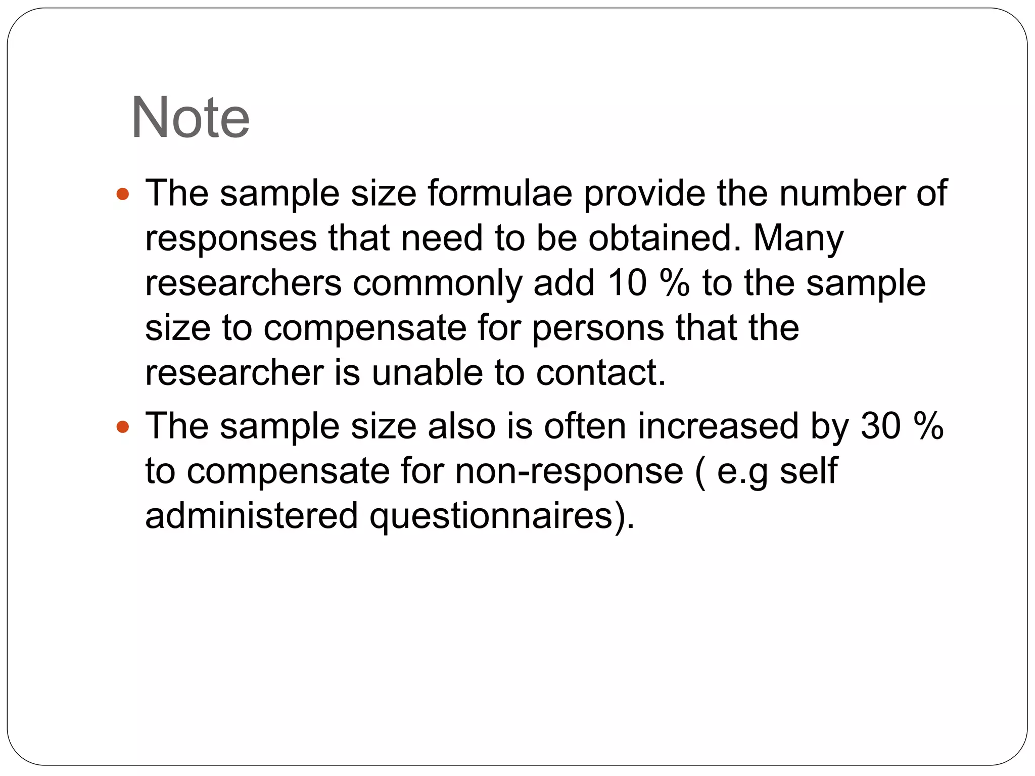 Note
 The sample size formulae provide the number of
responses that need to be obtained. Many
researchers commonly add 10 % to the sample
size to compensate for persons that the
researcher is unable to contact.
 The sample size also is often increased by 30 %
to compensate for non-response ( e.g self
administered questionnaires).
 