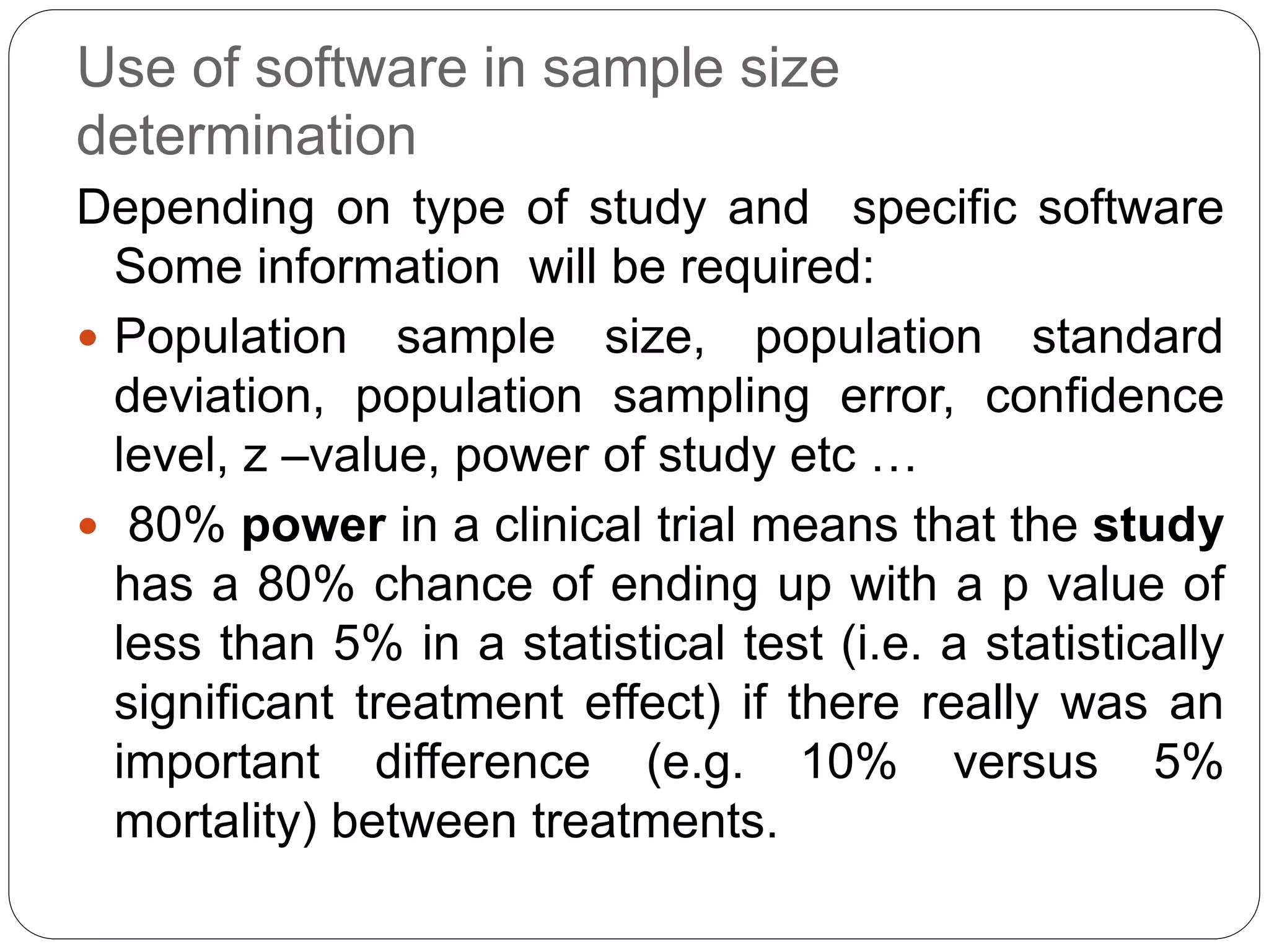 Use of software in sample size
determination
Depending on type of study and specific software
Some information will be required:
 Population sample size, population standard
deviation, population sampling error, confidence
level, z –value, power of study etc …
 80% power in a clinical trial means that the study
has a 80% chance of ending up with a p value of
less than 5% in a statistical test (i.e. a statistically
significant treatment effect) if there really was an
important difference (e.g. 10% versus 5%
mortality) between treatments.
 