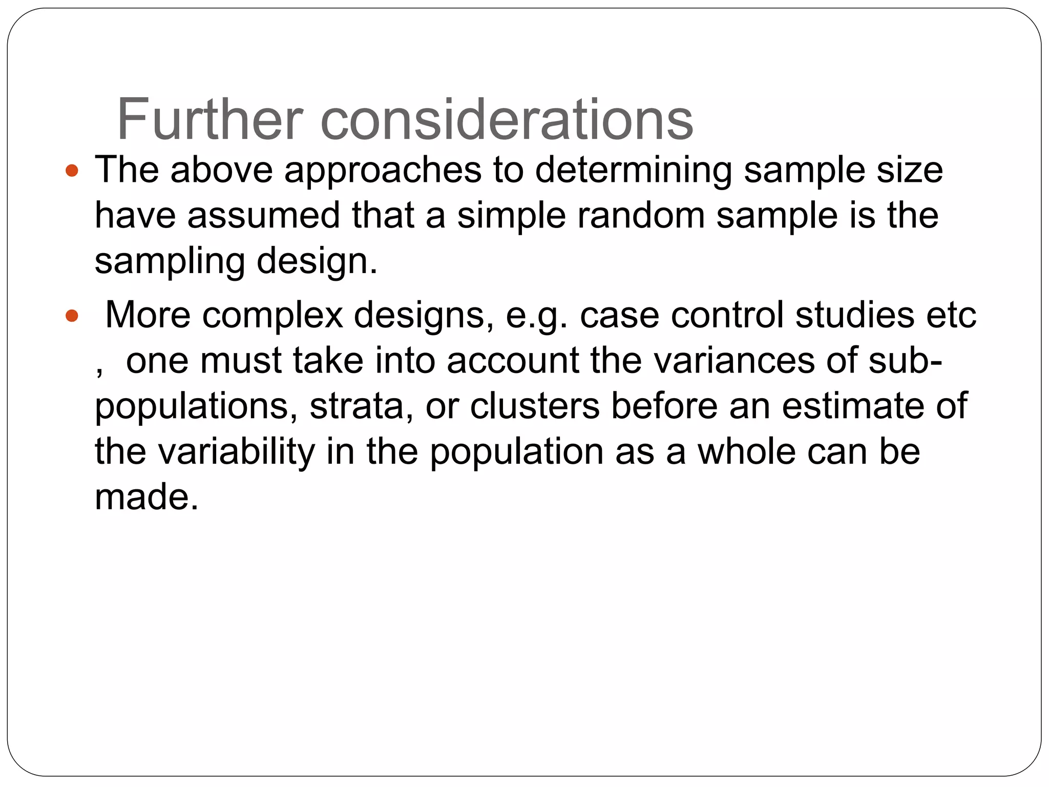 Further considerations
 The above approaches to determining sample size
have assumed that a simple random sample is the
sampling design.
 More complex designs, e.g. case control studies etc
, one must take into account the variances of sub-
populations, strata, or clusters before an estimate of
the variability in the population as a whole can be
made.
 