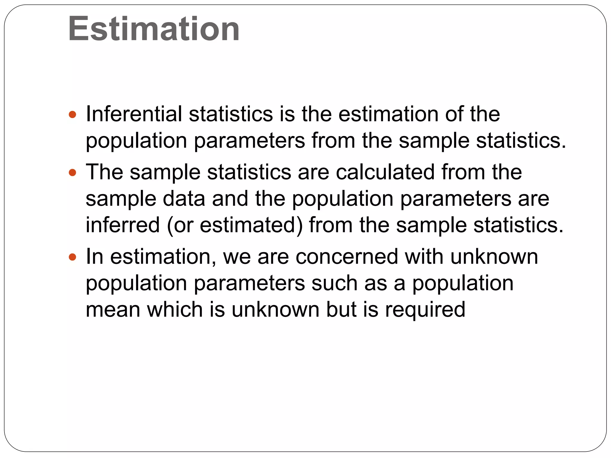 Estimation
 Inferential statistics is the estimation of the
population parameters from the sample statistics.
 The sample statistics are calculated from the
sample data and the population parameters are
inferred (or estimated) from the sample statistics.
 In estimation, we are concerned with unknown
population parameters such as a population
mean which is unknown but is required
 
