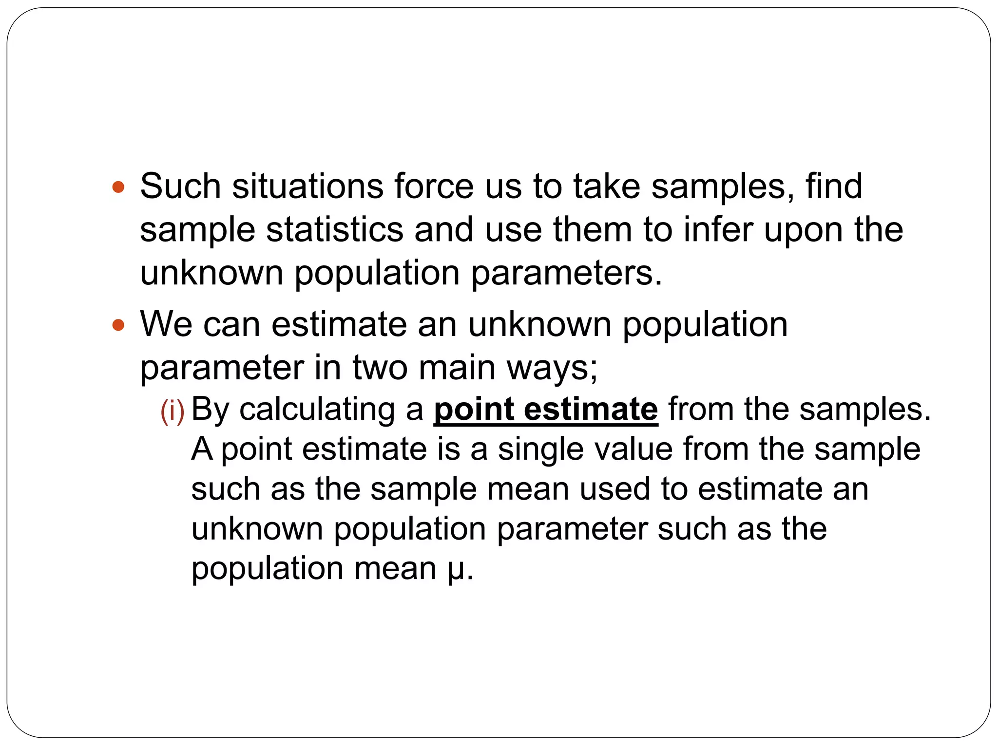  Such situations force us to take samples, find
sample statistics and use them to infer upon the
unknown population parameters.
 We can estimate an unknown population
parameter in two main ways;
(i) By calculating a point estimate from the samples.
A point estimate is a single value from the sample
such as the sample mean used to estimate an
unknown population parameter such as the
population mean µ.
 