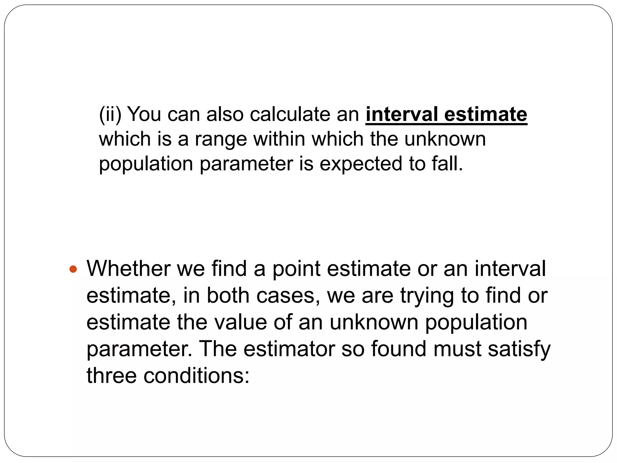 (ii) You can also calculate an interval estimate
which is a range within which the unknown
population parameter is expected to fall.
 Whether we find a point estimate or an interval
estimate, in both cases, we are trying to find or
estimate the value of an unknown population
parameter. The estimator so found must satisfy
three conditions:
 