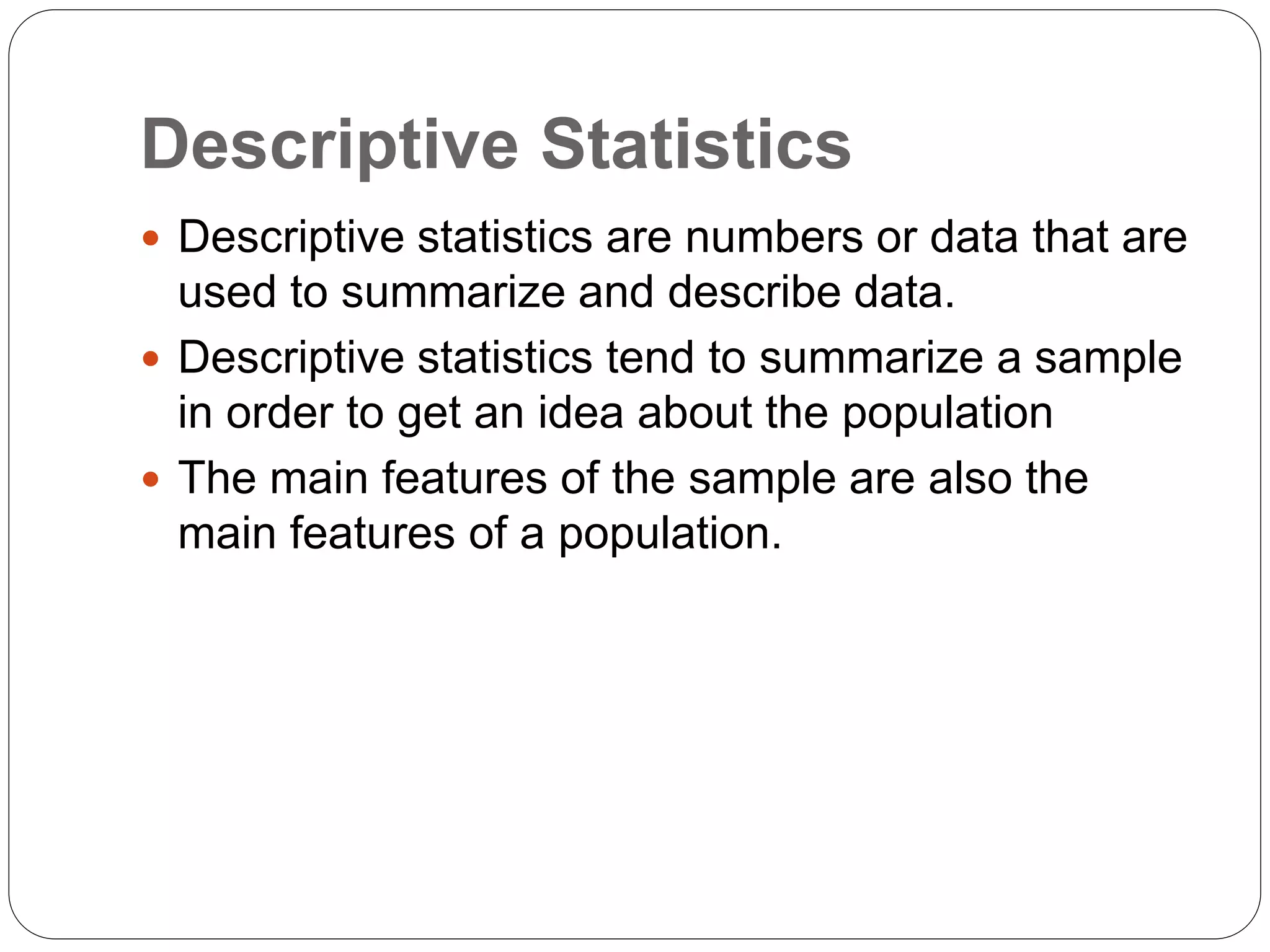 Descriptive Statistics
 Descriptive statistics are numbers or data that are
used to summarize and describe data.
 Descriptive statistics tend to summarize a sample
in order to get an idea about the population
 The main features of the sample are also the
main features of a population.
 