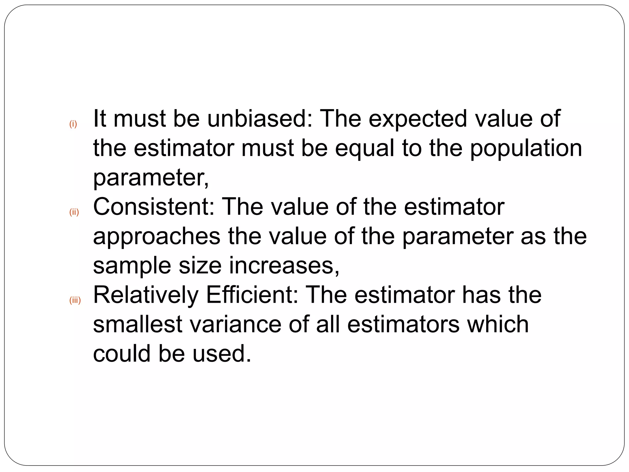 (i) It must be unbiased: The expected value of
the estimator must be equal to the population
parameter,
(ii) Consistent: The value of the estimator
approaches the value of the parameter as the
sample size increases,
(iii) Relatively Efficient: The estimator has the
smallest variance of all estimators which
could be used.
 