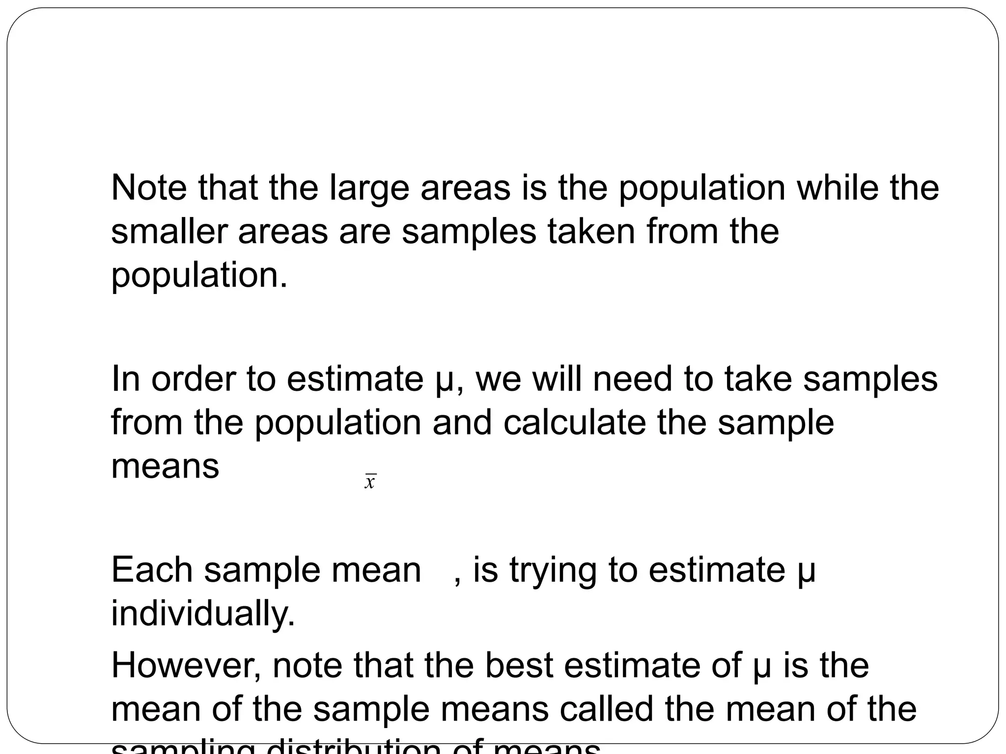 Note that the large areas is the population while the
smaller areas are samples taken from the
population.
In order to estimate µ, we will need to take samples
from the population and calculate the sample
means
Each sample mean , is trying to estimate µ
individually.
However, note that the best estimate of µ is the
mean of the sample means called the mean of the
x
 