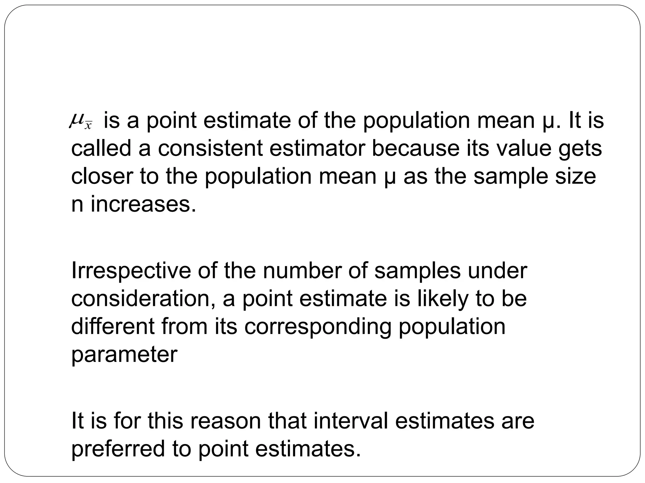 is a point estimate of the population mean μ. It is
called a consistent estimator because its value gets
closer to the population mean μ as the sample size
n increases.
Irrespective of the number of samples under
consideration, a point estimate is likely to be
different from its corresponding population
parameter
It is for this reason that interval estimates are
preferred to point estimates.
x

 