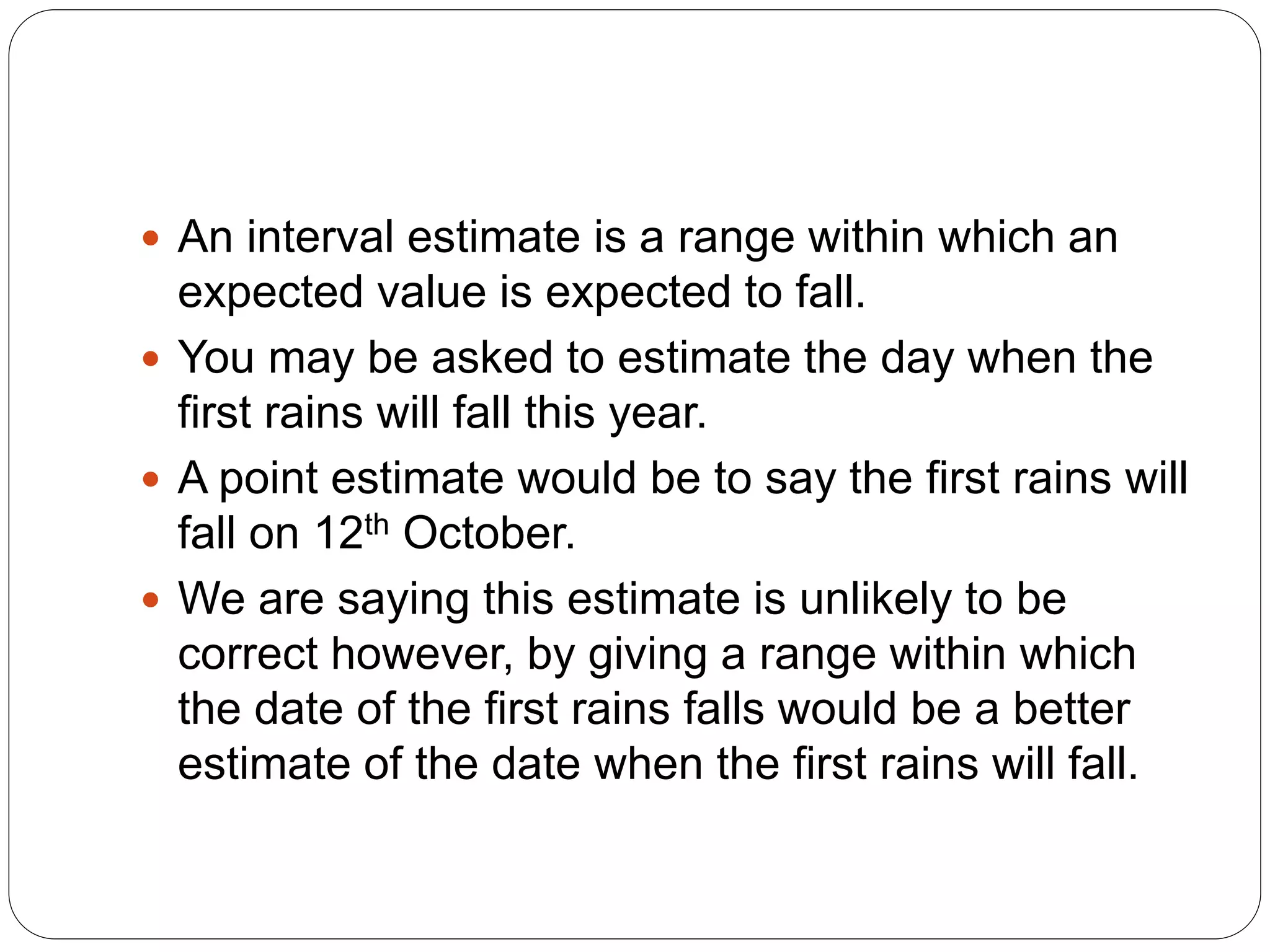  An interval estimate is a range within which an
expected value is expected to fall.
 You may be asked to estimate the day when the
first rains will fall this year.
 A point estimate would be to say the first rains will
fall on 12th October.
 We are saying this estimate is unlikely to be
correct however, by giving a range within which
the date of the first rains falls would be a better
estimate of the date when the first rains will fall.
 