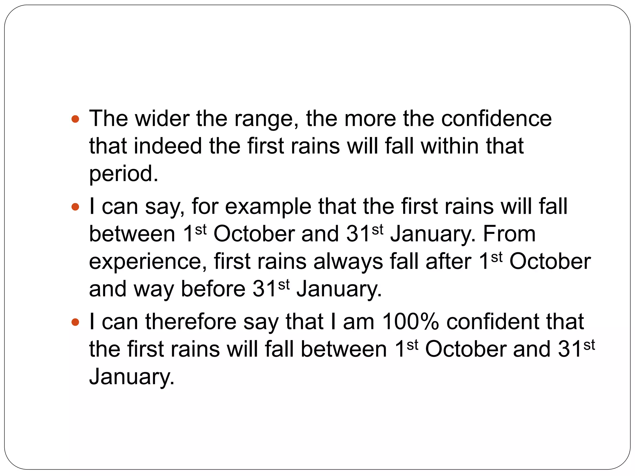  The wider the range, the more the confidence
that indeed the first rains will fall within that
period.
 I can say, for example that the first rains will fall
between 1st October and 31st January. From
experience, first rains always fall after 1st October
and way before 31st January.
 I can therefore say that I am 100% confident that
the first rains will fall between 1st October and 31st
January.
 