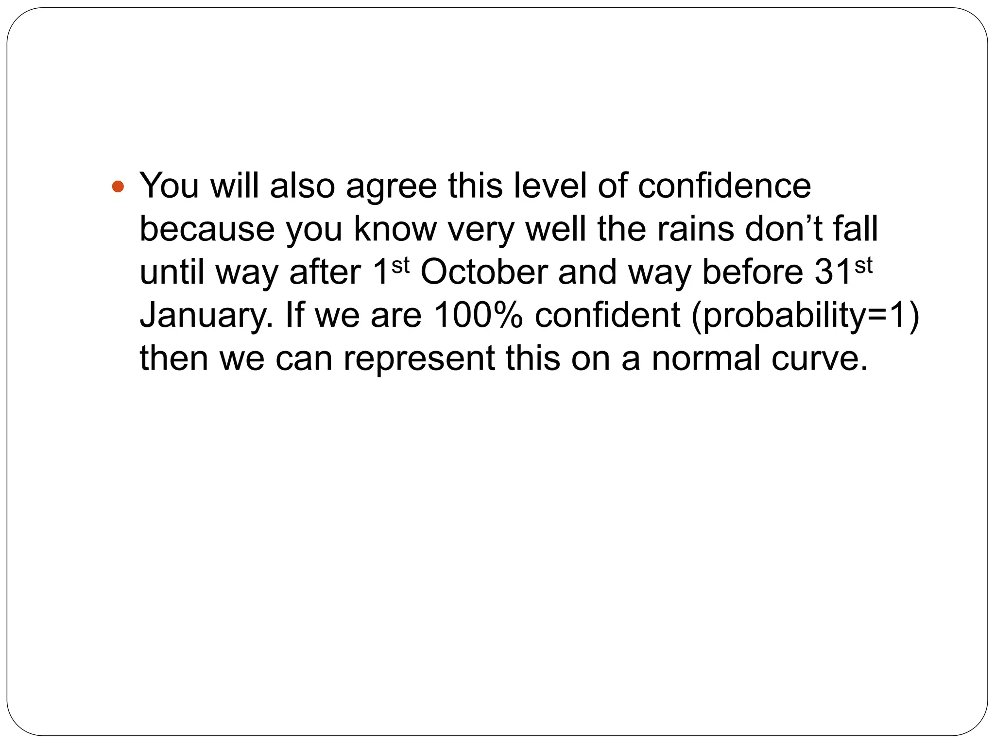  You will also agree this level of confidence
because you know very well the rains don’t fall
until way after 1st October and way before 31st
January. If we are 100% confident (probability=1)
then we can represent this on a normal curve.
 