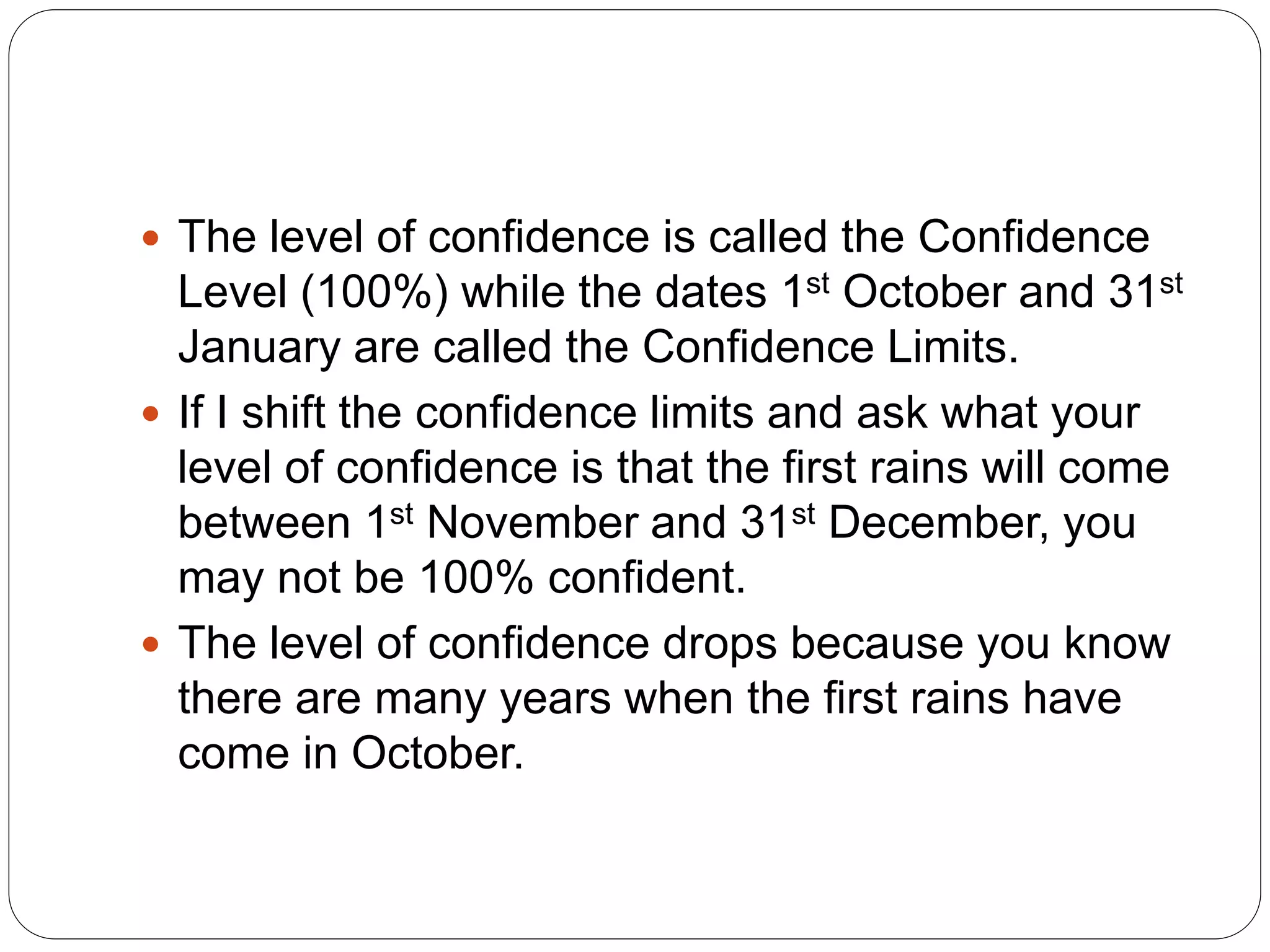  The level of confidence is called the Confidence
Level (100%) while the dates 1st October and 31st
January are called the Confidence Limits.
 If I shift the confidence limits and ask what your
level of confidence is that the first rains will come
between 1st November and 31st December, you
may not be 100% confident.
 The level of confidence drops because you know
there are many years when the first rains have
come in October.
 
