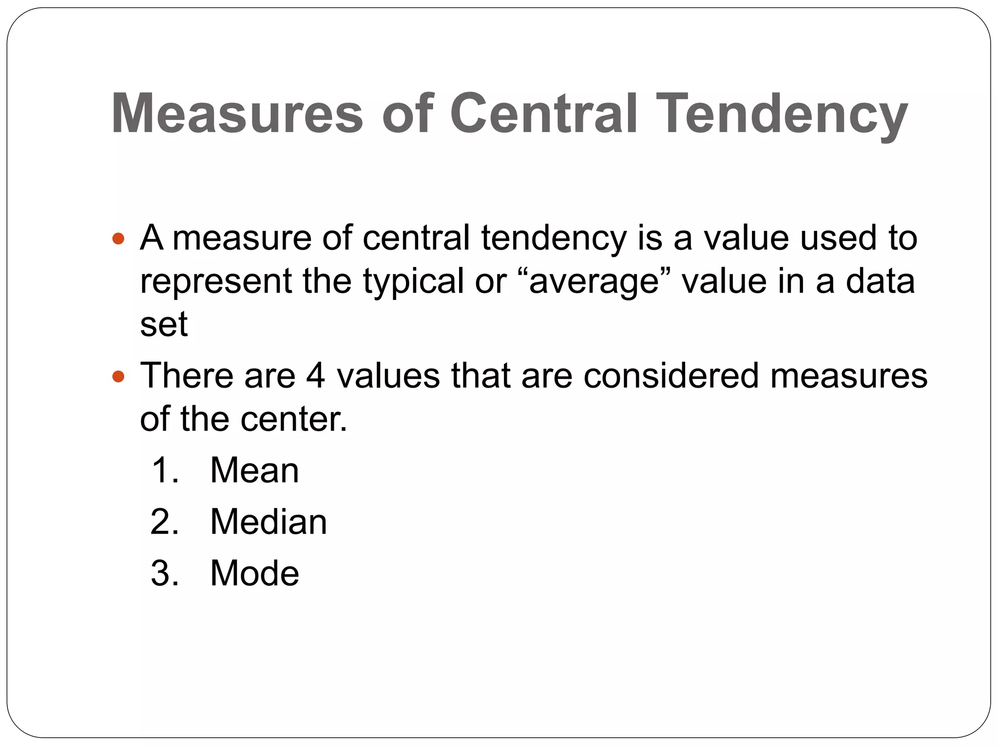 Measures of Central Tendency
 A measure of central tendency is a value used to
represent the typical or “average” value in a data
set
 There are 4 values that are considered measures
of the center.
1. Mean
2. Median
3. Mode
 