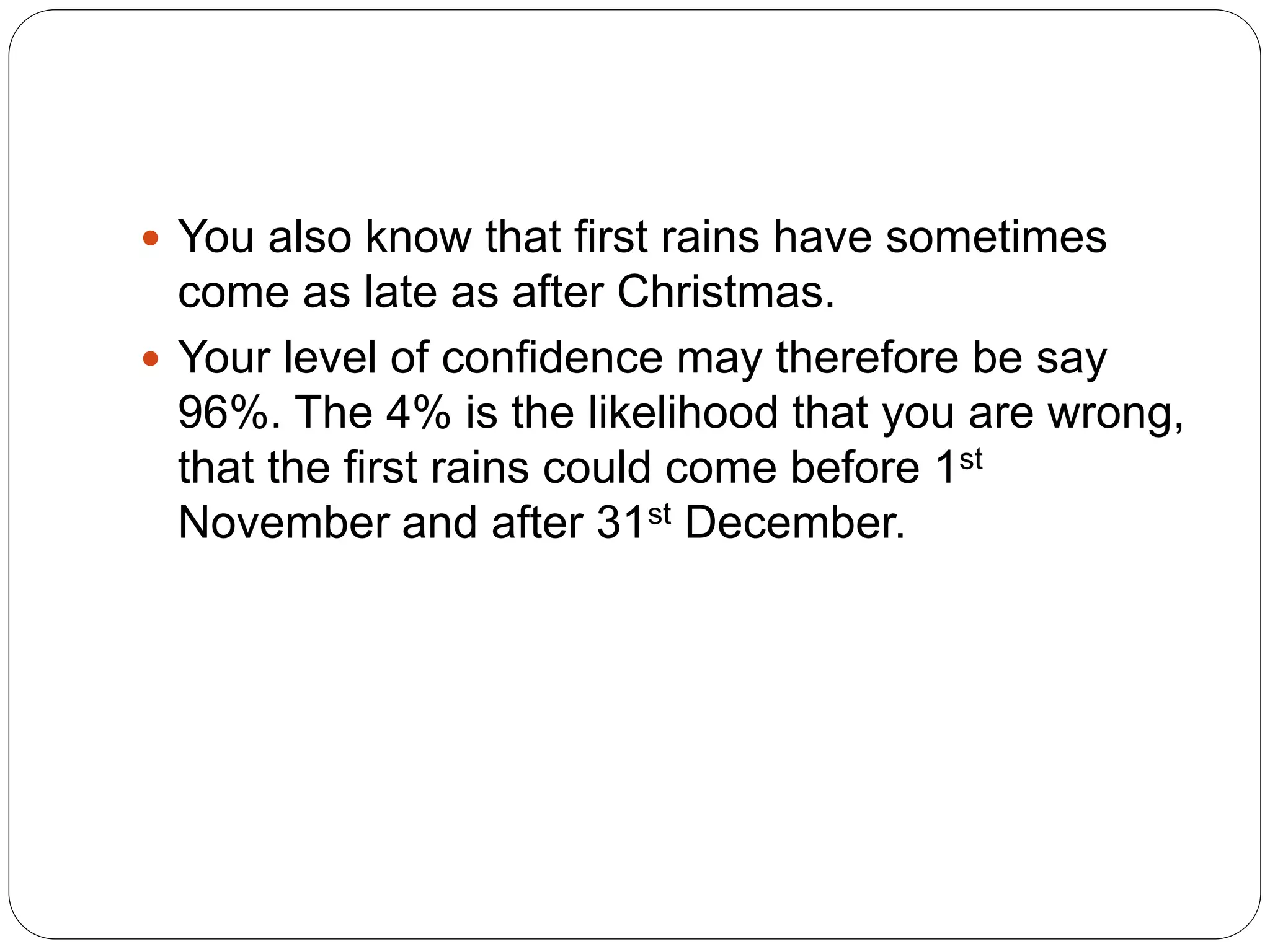  You also know that first rains have sometimes
come as late as after Christmas.
 Your level of confidence may therefore be say
96%. The 4% is the likelihood that you are wrong,
that the first rains could come before 1st
November and after 31st December.
 