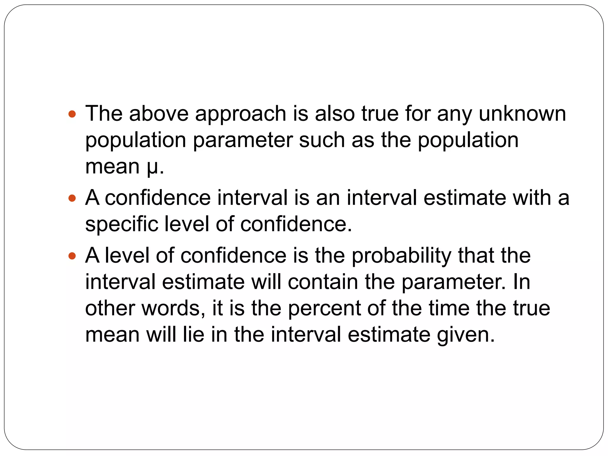  The above approach is also true for any unknown
population parameter such as the population
mean μ.
 A confidence interval is an interval estimate with a
specific level of confidence.
 A level of confidence is the probability that the
interval estimate will contain the parameter. In
other words, it is the percent of the time the true
mean will lie in the interval estimate given.
 