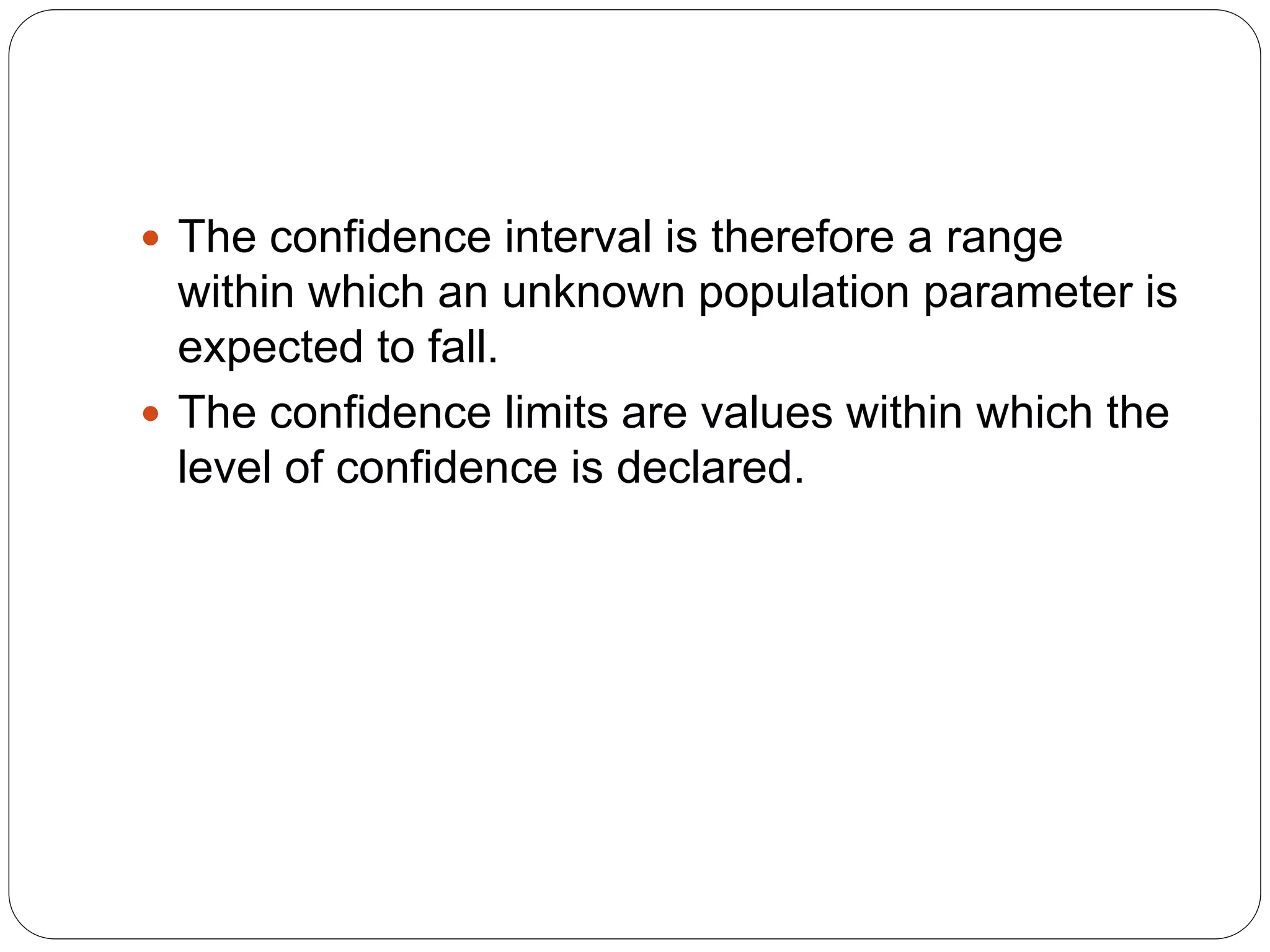  The confidence interval is therefore a range
within which an unknown population parameter is
expected to fall.
 The confidence limits are values within which the
level of confidence is declared.
 