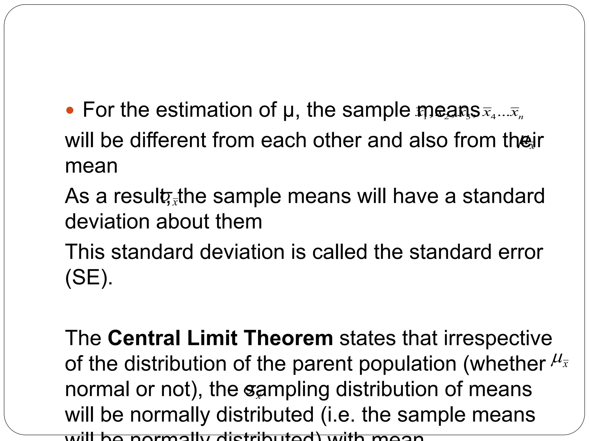  For the estimation of μ, the sample means
will be different from each other and also from their
mean
As a result, the sample means will have a standard
deviation about them
This standard deviation is called the standard error
(SE).
The Central Limit Theorem states that irrespective
of the distribution of the parent population (whether
normal or not), the sampling distribution of means
will be normally distributed (i.e. the sample means
n
x
x
x
x
x ...
,
,
, 4
3
2
1
x

x

x

x

 