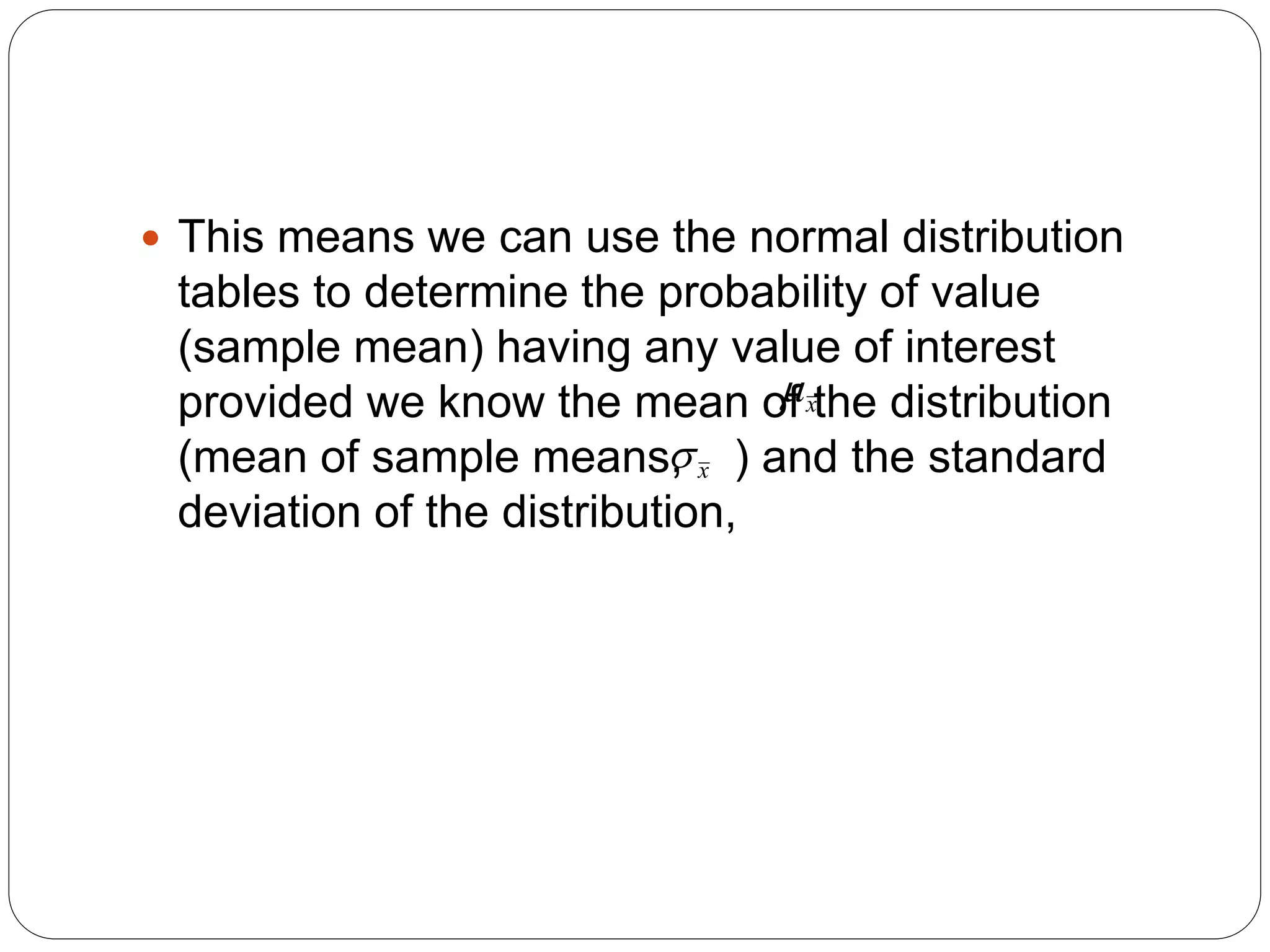  This means we can use the normal distribution
tables to determine the probability of value
(sample mean) having any value of interest
provided we know the mean of the distribution
(mean of sample means, ) and the standard
deviation of the distribution,
x

x

 
