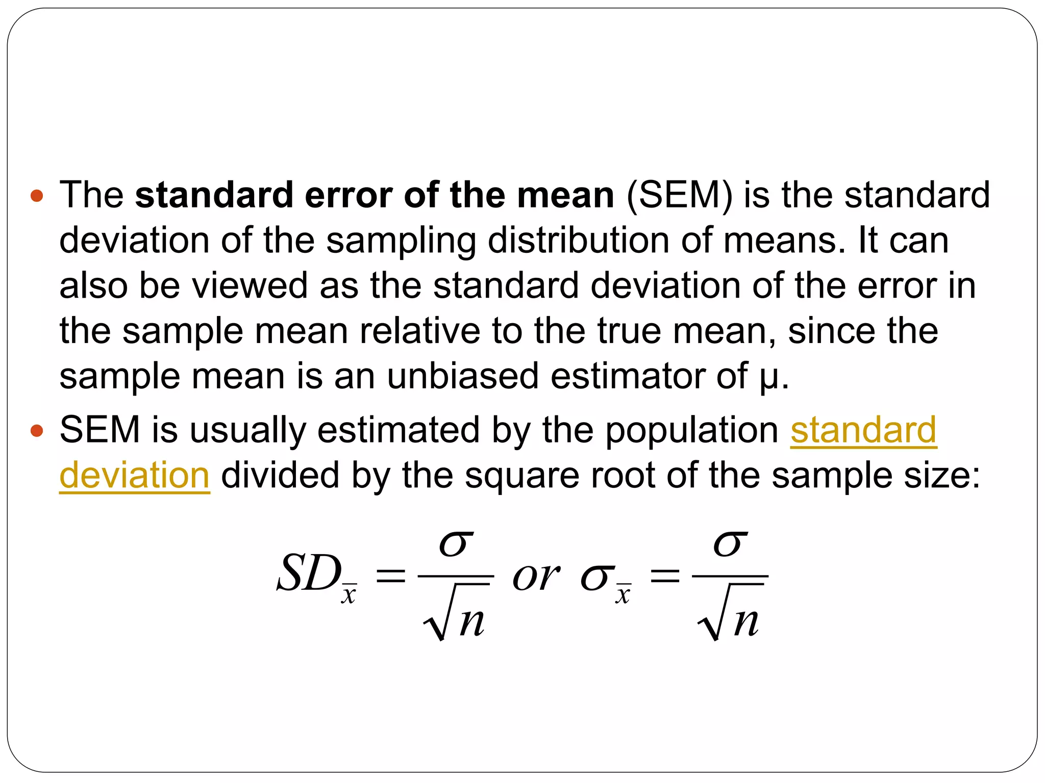  The standard error of the mean (SEM) is the standard
deviation of the sampling distribution of means. It can
also be viewed as the standard deviation of the error in
the sample mean relative to the true mean, since the
sample mean is an unbiased estimator of μ.
 SEM is usually estimated by the population standard
deviation divided by the square root of the sample size:
n
or
n
SD x
x





 