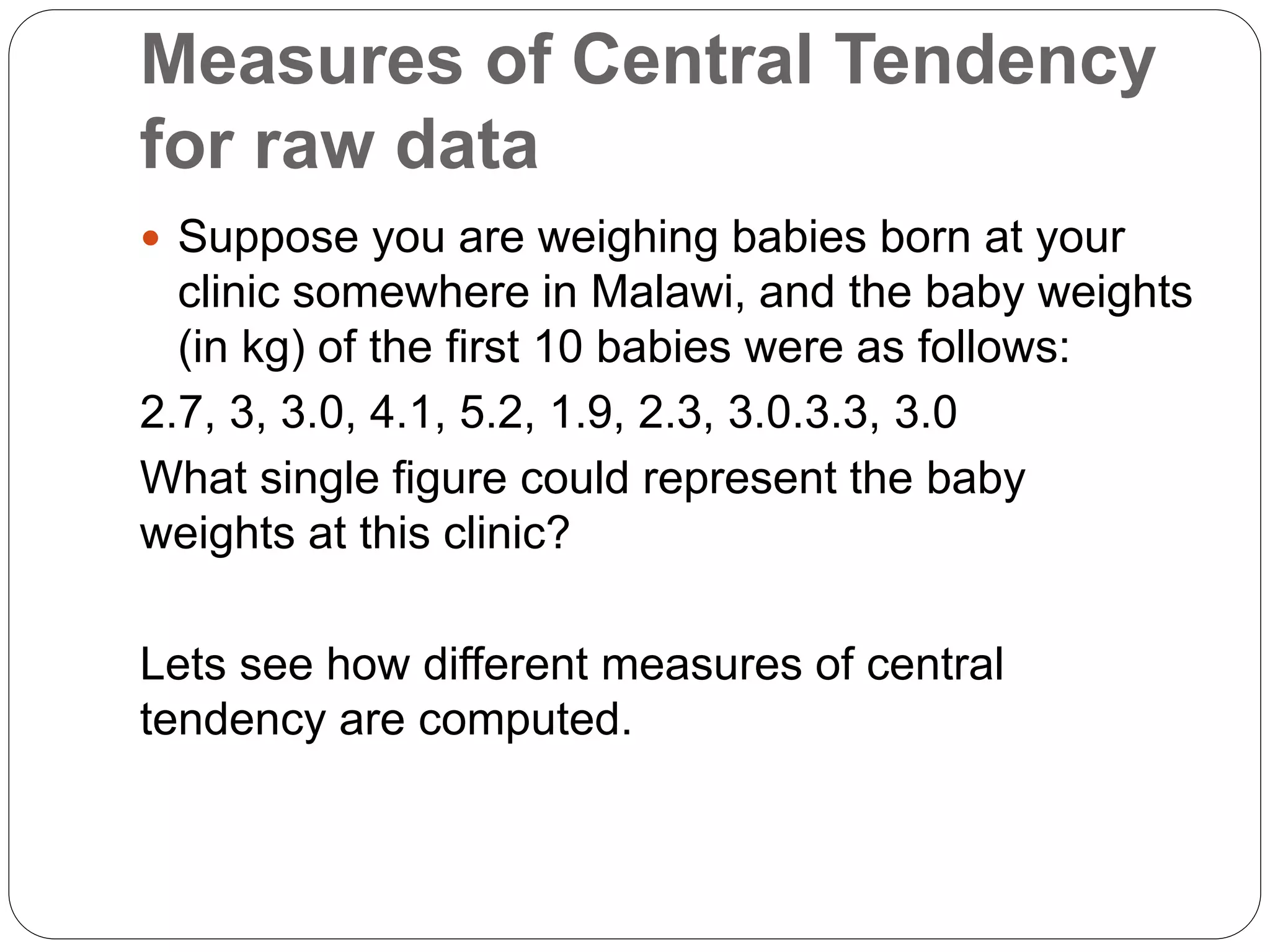 Measures of Central Tendency
for raw data
 Suppose you are weighing babies born at your
clinic somewhere in Malawi, and the baby weights
(in kg) of the first 10 babies were as follows:
2.7, 3, 3.0, 4.1, 5.2, 1.9, 2.3, 3.0.3.3, 3.0
What single figure could represent the baby
weights at this clinic?
Lets see how different measures of central
tendency are computed.
 