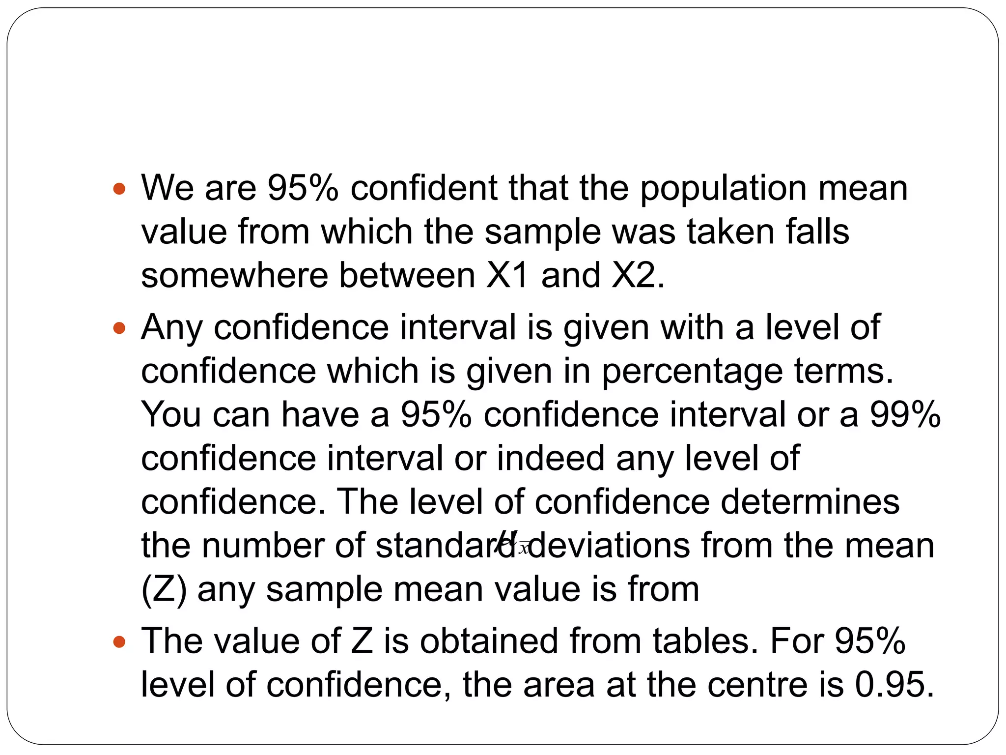  We are 95% confident that the population mean
value from which the sample was taken falls
somewhere between X1 and X2.
 Any confidence interval is given with a level of
confidence which is given in percentage terms.
You can have a 95% confidence interval or a 99%
confidence interval or indeed any level of
confidence. The level of confidence determines
the number of standard deviations from the mean
(Z) any sample mean value is from
 The value of Z is obtained from tables. For 95%
level of confidence, the area at the centre is 0.95.
x

 