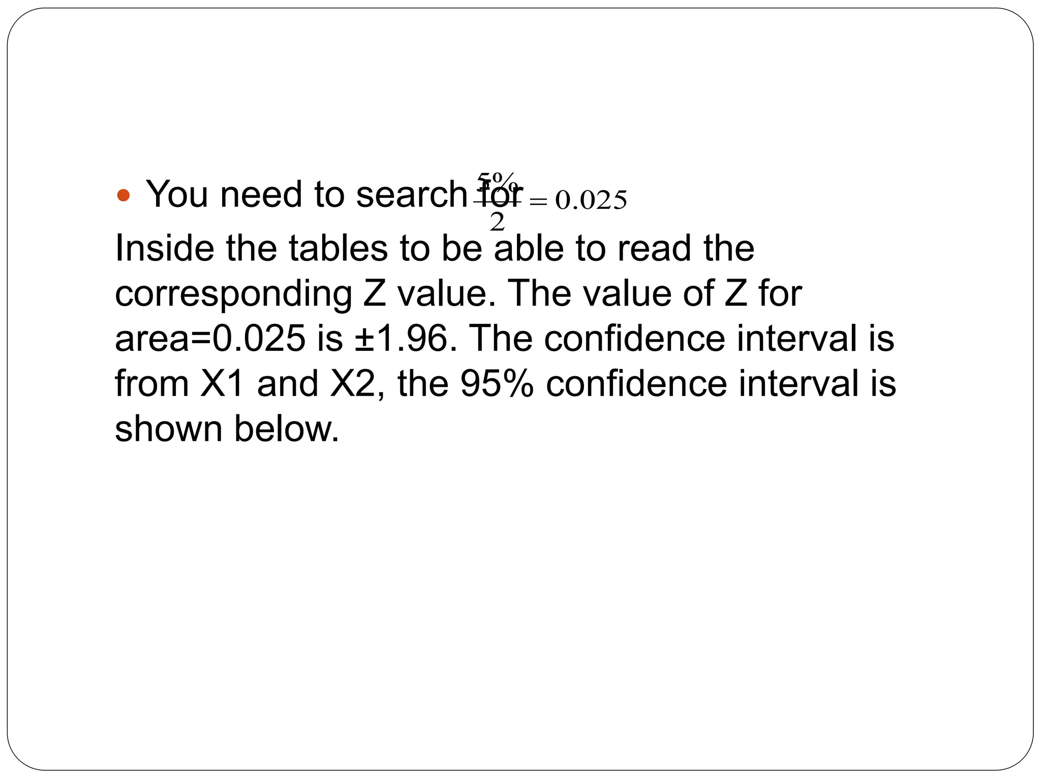  You need to search for
Inside the tables to be able to read the
corresponding Z value. The value of Z for
area=0.025 is ±1.96. The confidence interval is
from X1 and X2, the 95% confidence interval is
shown below.
025
.
0
2
%
5

 