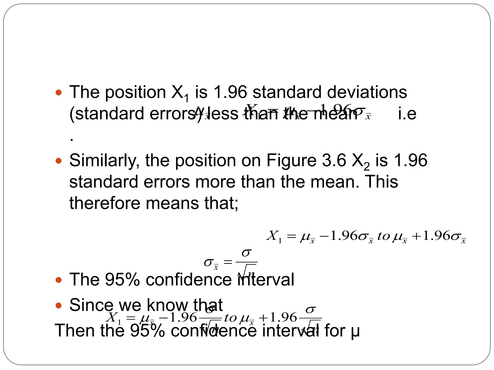  The position X1 is 1.96 standard deviations
(standard errors) less than the mean i.e
.
 Similarly, the position on Figure 3.6 X2 is 1.96
standard errors more than the mean. This
therefore means that;
 The 95% confidence interval
 Since we know that
Then the 95% confidence interval for μ
x
 x
x
X 
 96
.
1
1 

x
x
x
x to
X 


 96
.
1
96
.
1
1 


n
x

 
n
to
n
X x
x



 96
.
1
96
.
1
1 


 