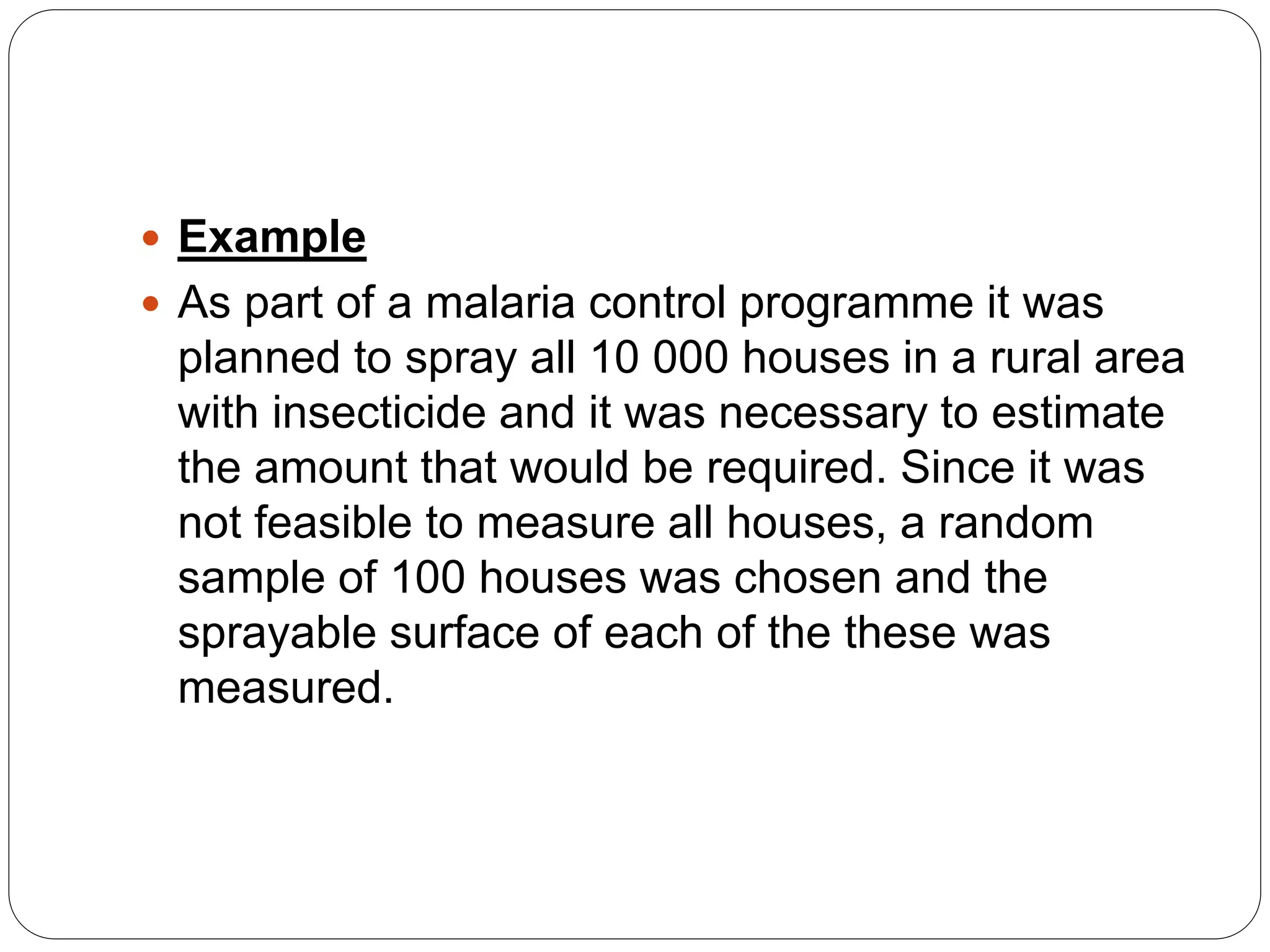  Example
 As part of a malaria control programme it was
planned to spray all 10 000 houses in a rural area
with insecticide and it was necessary to estimate
the amount that would be required. Since it was
not feasible to measure all houses, a random
sample of 100 houses was chosen and the
sprayable surface of each of the these was
measured.
 